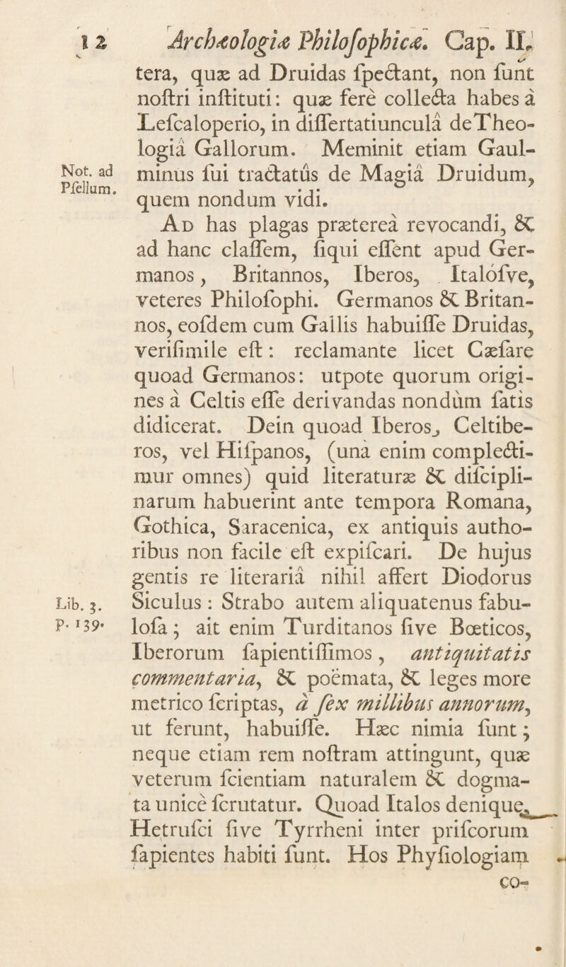 tera, quae ad Druidas fpedant, non funt noftri inftituti: quas fere colleda habes a Lefcaloperio, in differtatiuncula de Theo¬ logi a Gallorum. Meminit etiam Gaul- Not ad minus fui tradatus de Magia Druidum. quem nondum vidi. Ad has plagas praeterea revocandi, &C ad hanc claffem, fiqui elfent apud Ger¬ ra a nos , Britannos, Iberos, Italofye, veteres Philofophi. Germanos SC Britan¬ nos, eofdem cum Gallis habuiffe Druidas, verifimile eft: reclamante licet Caefare quoad Germanos: utpote quorum origi¬ nes a Geltis effe derivandas nondum fatis didicerat. Dein quoad Iberos., Celtibe- ros, vel Hiipanos, (una enim compledi- mur omnes) quid literaturae dilcipli- narum habuerint ante tempora Romana, Gothica, Saracenica, ex antiquis autho- ribus non facile eft expifcari. De hujus gentis re literaria nihil affert Diodorus Lib. Siculus : Strabo autem aliquatenus fabu- P-!39- lofa; ait enim Turditanos five Baeticos, Iberoruni fapientiffimos, antiquitatis commentaria, poemata, &L leges more metrico feriptas, a fex millibus annorum, ut ferunt, habuiffe. Haec nimia funt; neque etiam rem noftram attingunt, quae veterum fcientiam naturalem dogma¬ ta unice fcrutatur. Quoad Italos denique^ __ Hetrufci five Tyrrheni inter prifcorum fapientes habiti funt. Hos Phyfiologiam co«