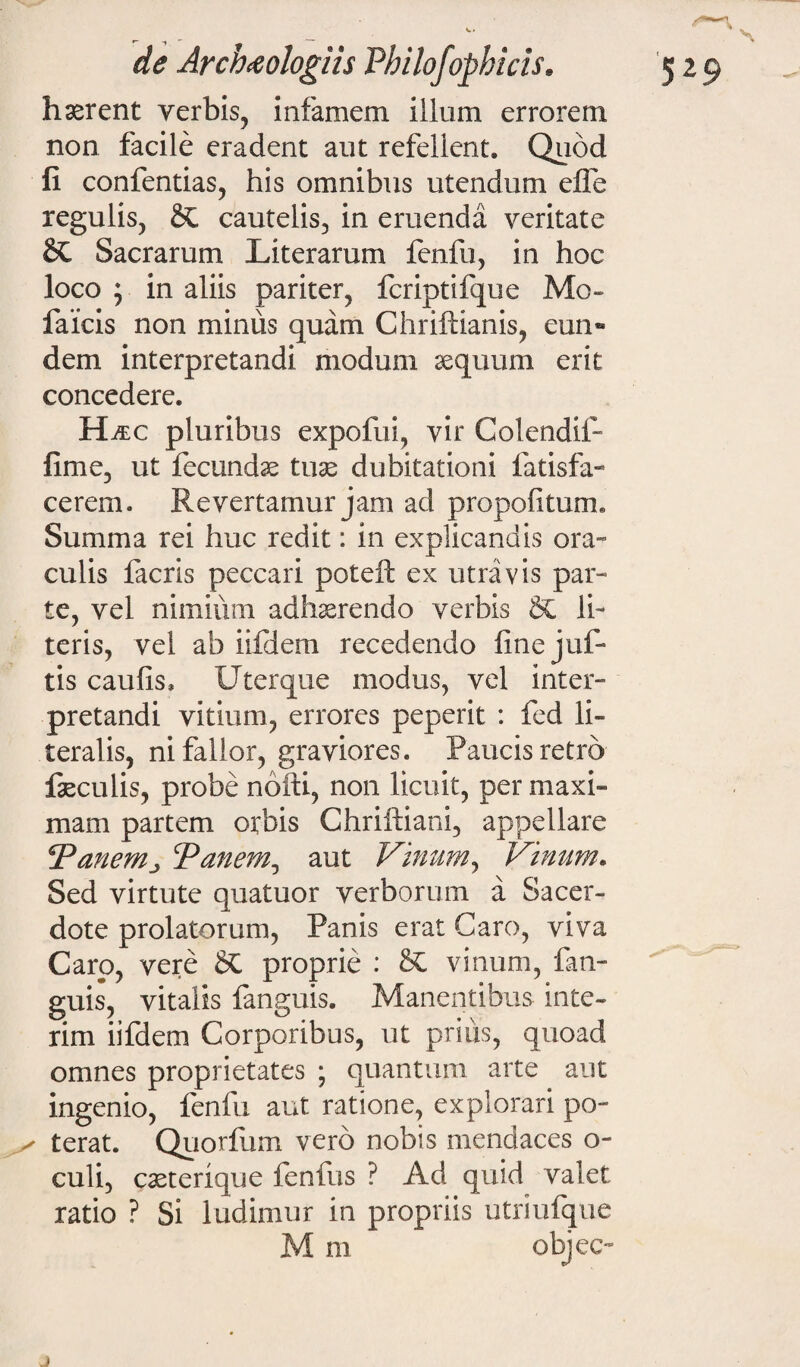 haerent verbis, infamem illum errorem non facile eradent aut refellent. Quod fi confentias, his omnibus utendum efle regulis, cautelis, in eruenda veritate Sacrarum Literarum fenfu, in hoc loco ; in aliis pariter, fcriptifque Mo- faicis non minus quam Chriftianis, eun** dem interpretandi modum aequum erit concedere. H/ec pluribus expofui, vir Colendif- fime, ut fecundae tuse dubitationi fatisfa- cerem. Revertamur jam ad propofiturm Summa rei huc redit: in explicandis ora- culis facris peccari poteft ex utra vis par¬ te, vel nimium adhaerendo verbis §£ li¬ teris, vel ab iifJeni recedendo fine juf- tis caufis. Uterque modus, vel inter¬ pretandi vitium, errores peperit : fed li- teralis, ni fallor, graviores. Paucis retro faeculis, probe noiti, non licuit, per maxi¬ mam partem orbis Chriftiani, appellare Panem, Panem, aut Vinum, Vinum. Sed virtute quatuor verborum a Sacer¬ dote prolatorum, Panis erat Garo, viva Caro, vere SC proprie : vinum, fan- guis, vitalis fanguis. Manentibus inte- rim iifdem Corporibus, ut prius, quoad omnes proprietates ; quantum arte aut ingenio, fenfu aut ratione, explorari po¬ terat. Quorfum vero nobis mendaces o- culi, casterique fenfus ? Ad quid valet ratio ? Si ludimur in propriis utriufque M m objec-