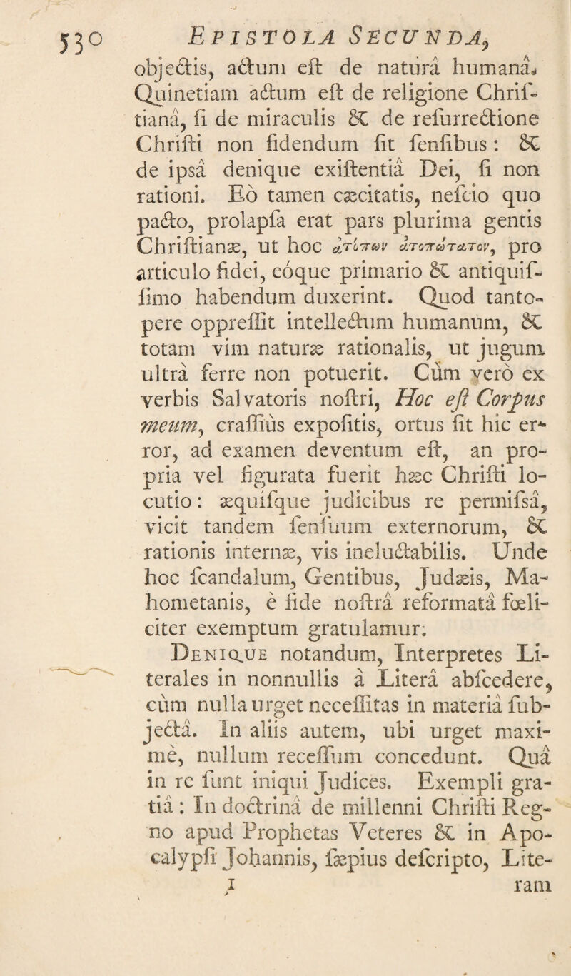 objectis, a&um eft de natura humana* Quinetiam adum eft de religione Chril- tiana, fi de miraculis de refurredione Chrifti non fidendum fit fenfibus: de ipsa denique exiftentia Dei, fi non rationi. Eo tamen caecitatis, nefeio quo pado, prolapfa erat pars plurima gentis Chriftianas, ut hoc aTOTTCOTcLTOVj pro articulo fidei, eoque primario St antiquif- fimo habendum duxerint. Quod tanto¬ pere oppreffit intelledum humanum, St totam vim natura rationalis, ut jugum ultra ferre non potuerit. Cum yero ex verbis Salvatoris noftri, Hoc eft Corpus meum, craffius expolitis, ortus fit hic er* ror, ad examen deventum eft, an pro¬ pria vel figurata fuerit hssc Chrifti lo¬ cutio : sequifque judicibus re permifsa, vicit tandem fenluum externorum, St rationis internae, vis ineludabilis. Unde hoc fcandalum, Gentibus, Judafis, Ma- hometanis, e fide noftra reformata feli¬ citer exemptum gratulamur. Deniqjue notandum, Interpretes Li¬ tem! cs in nonnullis a Litera abfcedere, cum nui la urget neceffitas in materia fub- jeda. In aliis autem, ubi urget maxi¬ me, nullum receffum concedunt. Qua in re funt iniqui Judices. Exempli gra¬ tia : In dodrina de millenni Chrifti Reg¬ no apud Prophetas Veteres St in Apo- calypfi Johannis, fepius deferipto, Lite- i rani