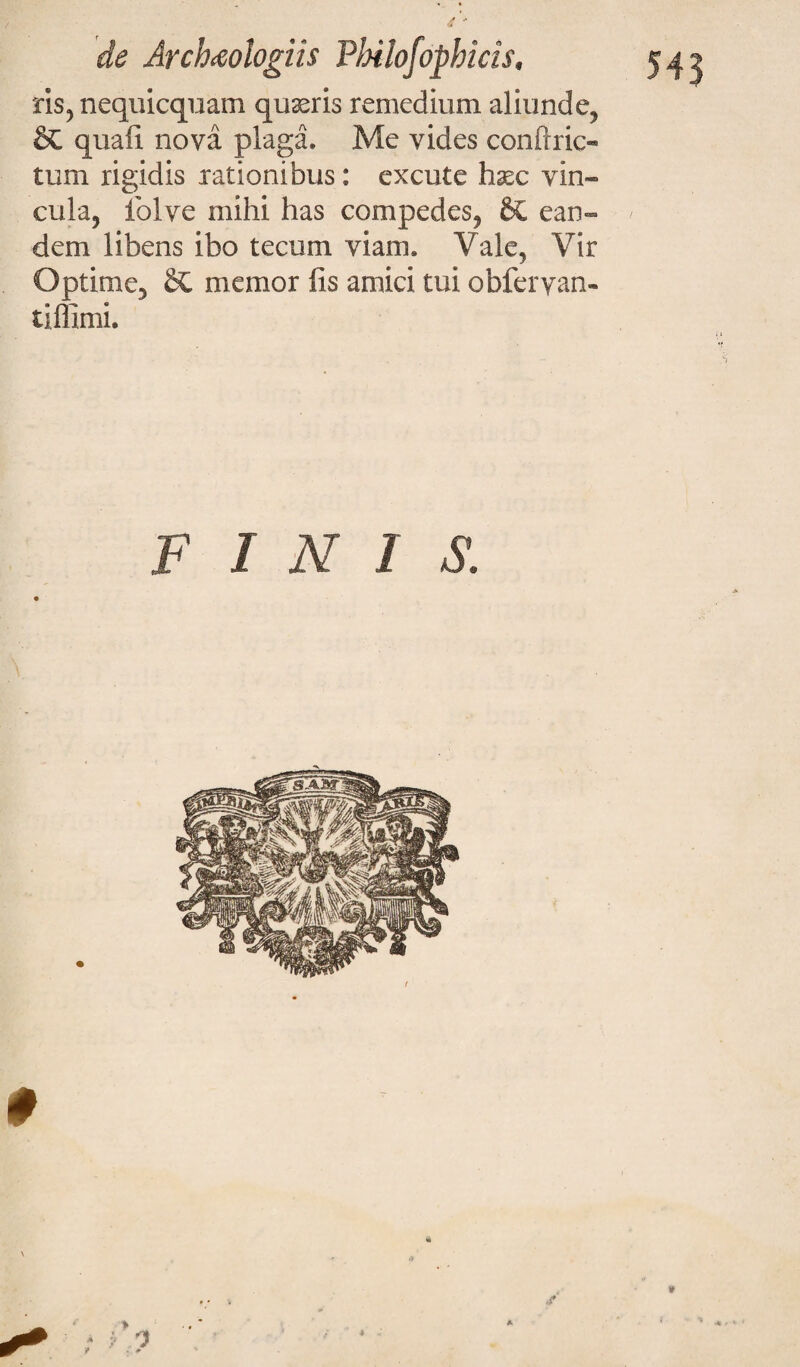 543 ris, nequicquam quiris remedium aliunde, & quali nova plaga. Me vides conftric- tum rigidis rationibus: excute haec vin¬ cula, folve mihi has compedes, ean¬ dem libens ibo tecum viam. Vale, Vir Optime, Si memor lis amici tui obferyan- tlffimi. FINIS. 0