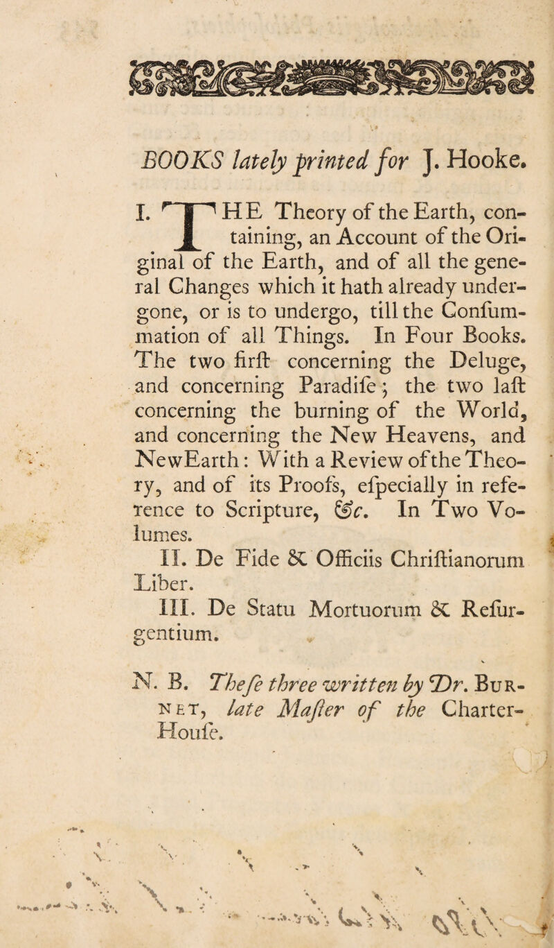 BOOKS lately printed for J. Hooke. I. r|'^ HE Theory of the Earth, con- JL taining, an Account of the Ori- ginai of the Earth, and of ali the gene- ral Changes which it hath already under- gone, or is to undergo, till the Gonfum- mation of ali Things. In Four Books. The two firft concerning the Deluge, and concerning Paradife; the two laft concerning the burning of the World, and concerning the New Heavens, and NewEarth: With a Review of the Theo¬ ry, and of its Proofs, efpecially in refe- xence to Scripture, &r. In Two Vo- lumes. II. De Fide &C Officiis Chriftianoruni Liber. III. De Statu Mortuorum & Refiir- gentium. V N. B. Thefe three written by 'Dr. Bur- net, late Majier of the Charter- Houfe. * v. •••>• O* .V*. , > ■fc . \ * m -**Y-\\\ G* > t