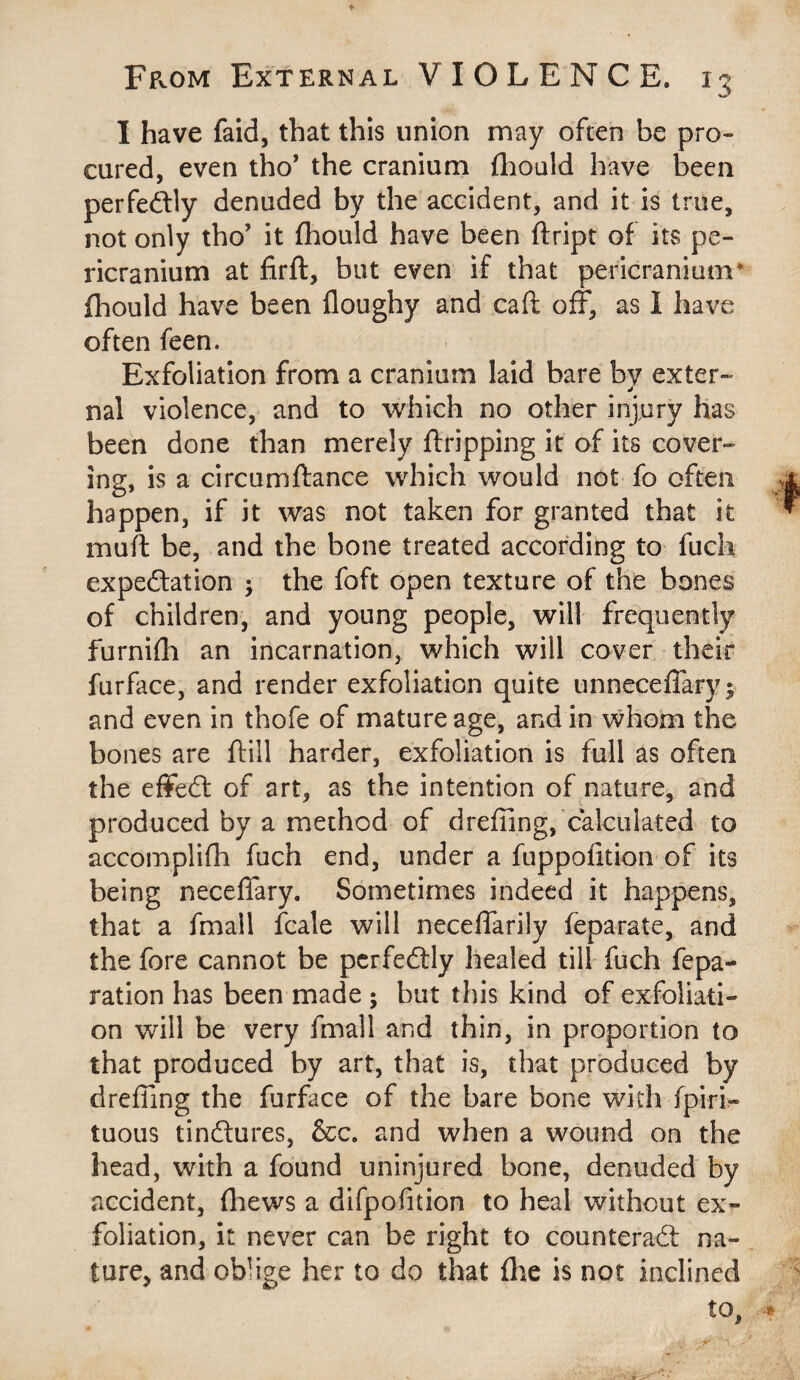 I have faid, that this union may often be pro¬ cured, even tho’ the cranium fhould have been perfectly denuded by the accident, and it is true, not only tho’ it fhould have been ftript of its pe¬ ricranium at firft, but even if that pericranium fhould have been floughy and caft off, as I have often feen. Exfoliation from a cranium laid bare by exter¬ nal violence, and to which no other injury has been done than merely ftripping it of its cover¬ ing, is a circumftance which would not fo often happen, if it was not taken for granted that it mu ft be, and the bone treated according to fuch expectation ; the foft open texture of the bones of children, and young people, will frequently furnifh an incarnation, which will cover their furface, and render exfoliation quite unneceffary; and even in thofe of mature age, and in whom the bones are ftill harder, exfoliation is full as often the effedl of art, as the intention of nature, and produced by a method of dreffing, calculated to accomplifh fuch end, under a fuppofition of its being neceffary. Sometimes indeed it happens, that a fmall fcale will neceffarily feparate, and the fore cannot be perfectly healed till fuch fepa- ration has been made ; but this kind of exfoliati¬ on will be very fmall and thin, in proportion to that produced by art, that is, that produced by dreffing the furface of the bare bone with fpiri- tuous tindtures, &c. and when a wound on the head, with a found uninjured bone, denuded by accident, (hews a difpofition to heal without ex¬ foliation, it never can be right to counteract na¬ ture, and oblige her to do that (lie is not inclined