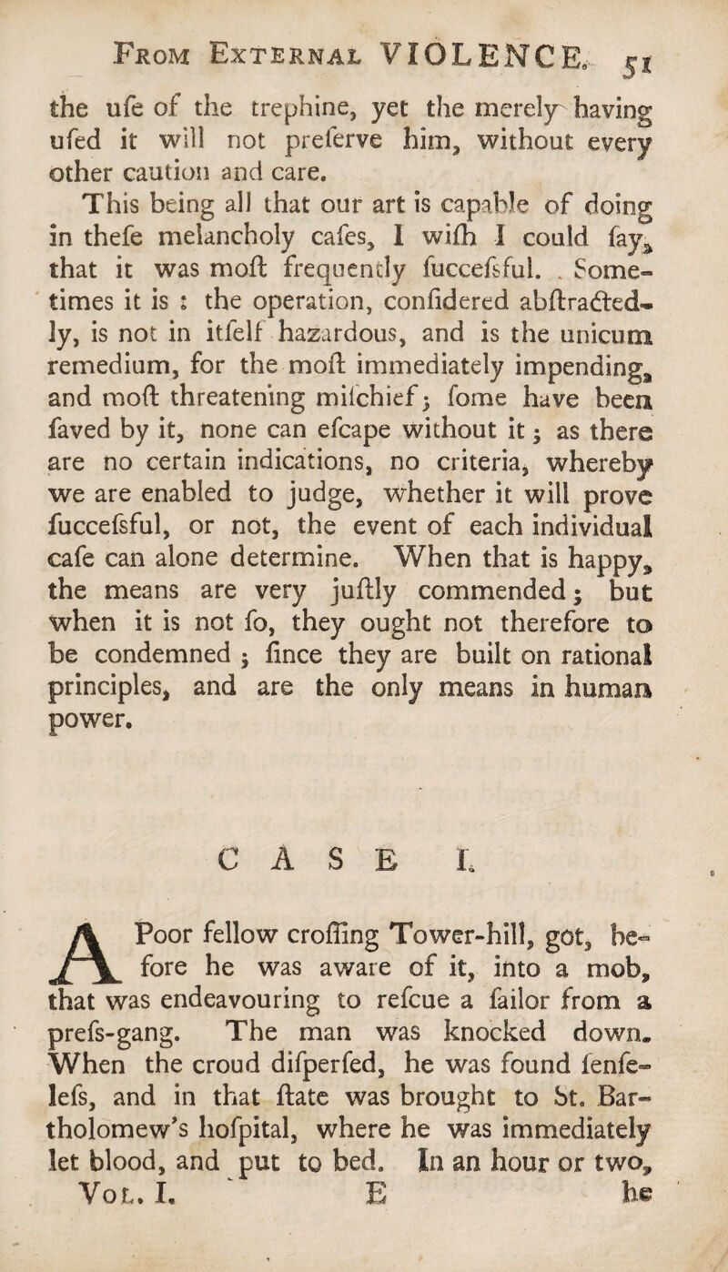 the ufe of the trephine, yet the merely- having ufed it will not preferve him, without every other caution and care. This being all that our art is capable of doing in thefe melancholy cafes, 1 wifh I could fay^ that it was moft frequently fuccefsful. . Some- times it is : the operation, confidered abftradted- ly, is not in itfelf hazardous, and is the unicum remedium, for the moil; immediately impending^ and moft threatening miichief ; feme have been faved by it, none can efcape without it ; as there are no certain indications, no criteria, whereby we are enabled to judge, whether it will prove fuccefsful, or not, the event of each individual cafe can alone determine. When that is happy,, the means are very juftly commended; but when it is not fo, they ought not therefore to be condemned ; fince they are built on rational principles, and are the only means in human power. CASE t A Poor fellow crofting Tower-hill, got, be¬ fore he was aware of it, into a mob, that was endeavouring to refeue a failor from a prefs-gang. The man was knocked down* When the croud difperfed, he was found lenfe- lefs, and in that ftate was brought to St. Bar¬ tholomew’s hofpital, where he was immediately let blood, and put to bed. In an hour or two, Vol. I. ' E he