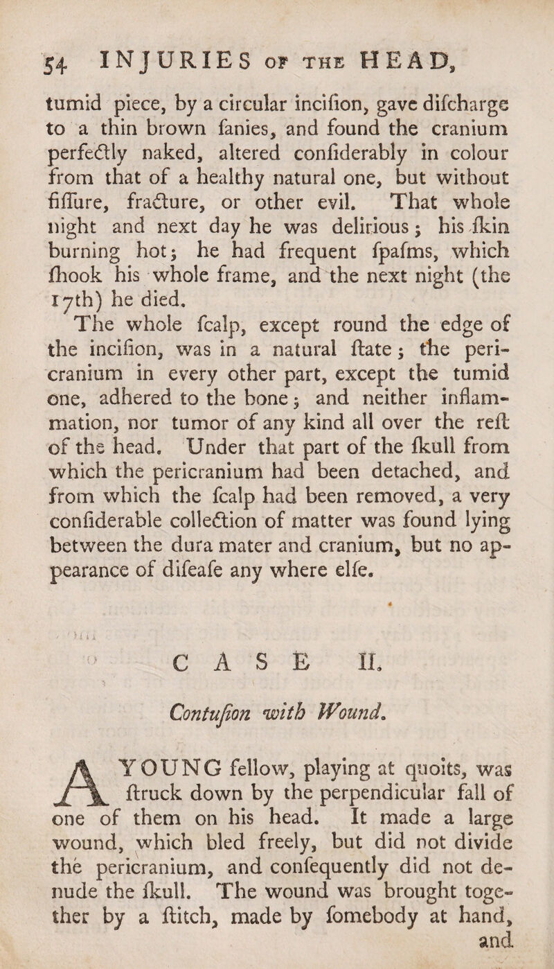 tumid piece, by a circular incifion, gave difcharge to a thin brown fanies, and found the cranium perfectly naked, altered confiderably in colour from that of a healthy natural one, but without failure, fra&ure, or other evil. That whole night and next day he was delirious j his fkin burning hot^ he had frequent fpafms, which fhook his whole frame, and the next night (the lyth) he died. The whole fcalp, except round the edge of the incifion, was in a natural ftate; the peri¬ cranium in every other part, except the tumid one, adhered to the bone 3 and neither inflam¬ mation, nor tumor of any kind all over the reft of the head. Under that part of the fkull from which the pericranium had been detached, and from which the fcalp had been removed, a very confiderable colledtion of matter was found lying between the dura mater and cranium, but no ap¬ pearance of difeafe any where elfe. 4 > ' ) l i i CASE IL ^ ' Contufion with Wound. A YOUNG fellow, playing at quoits, was ftruck down by the perpendicular fall of one of them on his head. It made a large wound, which bled freely, but did not divide the pericranium, and confequently did not de¬ nude the fkull. The wound was brought toge¬ ther by a flitch, made by fomebody at hand, and