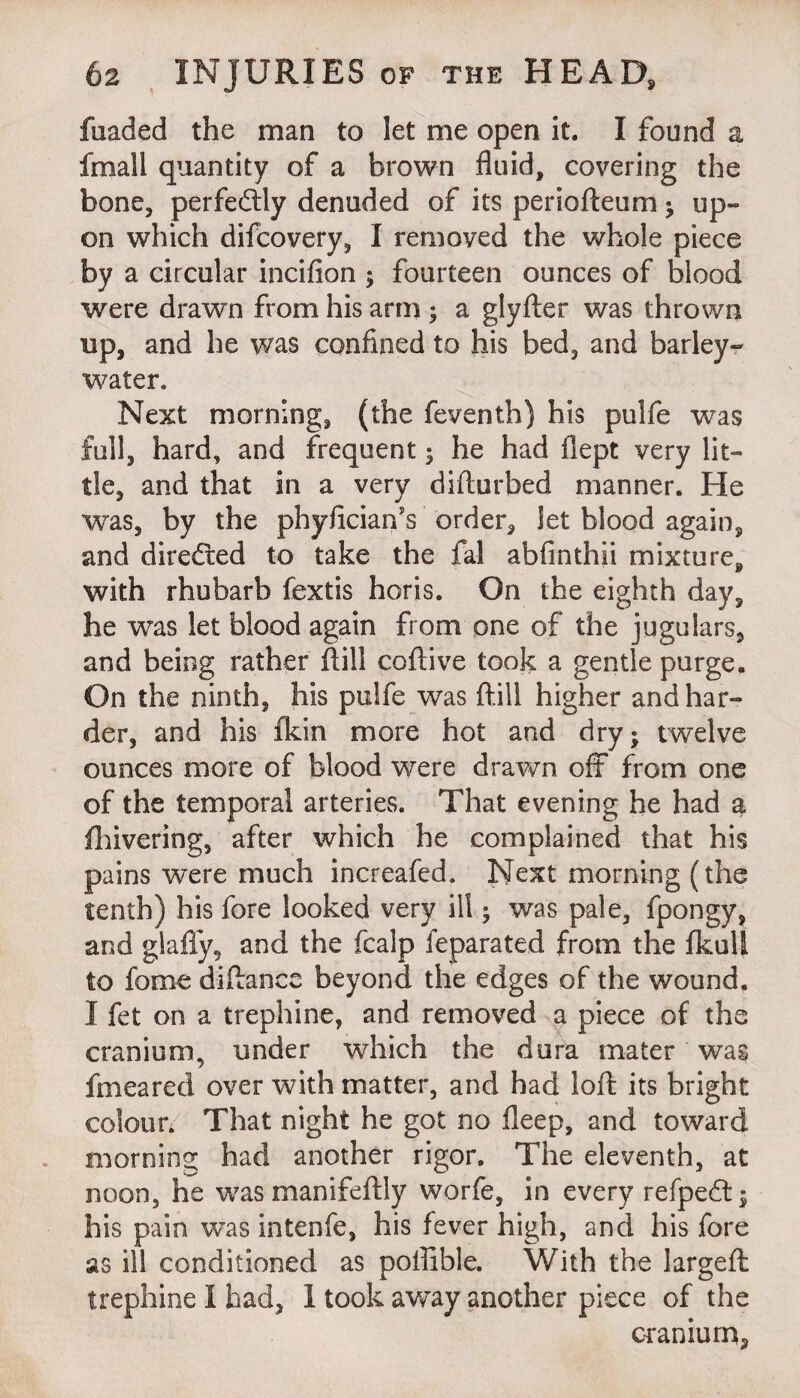 fuaded the man to let me open it. I found a fra all quantity of a brown fluid, covering the bone, perfectly denuded of its periofteum ; up¬ on which difcovery, I removed the whole piece by a circular incifion ; fourteen ounces of blood were drawn from his arm ; a glyfter was thrown up, and he was confined to his bed, and barley- water. Next morning, (the feventh) his pulfe was full, hard, and frequent; he had flept very lit¬ tle, and that in a very diflurbed manner. He was, by the phyficianY order, let blood again, and directed to take the fal abfinthii mixture, with rhubarb fextis horis. On the eighth day, he was let blood again from one of the jugulars, and being rather fbill coftive took a gentle purge. On the ninth, his pulfe was ftill higher and har¬ der, and his fkin more hot and dry; twelve ounces more of blood were drawn off from one of the temporal arteries. That evening he had a fhivering, after which he complained that his pains were much increafed. Next morning (the tenth) his fore looked very ill; was pale, fpongy, and glafly, and the fcalp feparated from the fkull to forne diftance beyond the edges of the wound. I fet on a trephine, and removed a piece of the cranium, under which the dura mater was fmeared over with matter, and had loft its bright colour. That night he got no fleep, and toward morning had another rigor. The eleventh, at noon, he wasmanifeftly worfe, in every refpedt; his pain was intenfe, his fever high, and his fore as ill conditioned as poffible. With the largeft trephine I had, I took away another piece of the cranium,