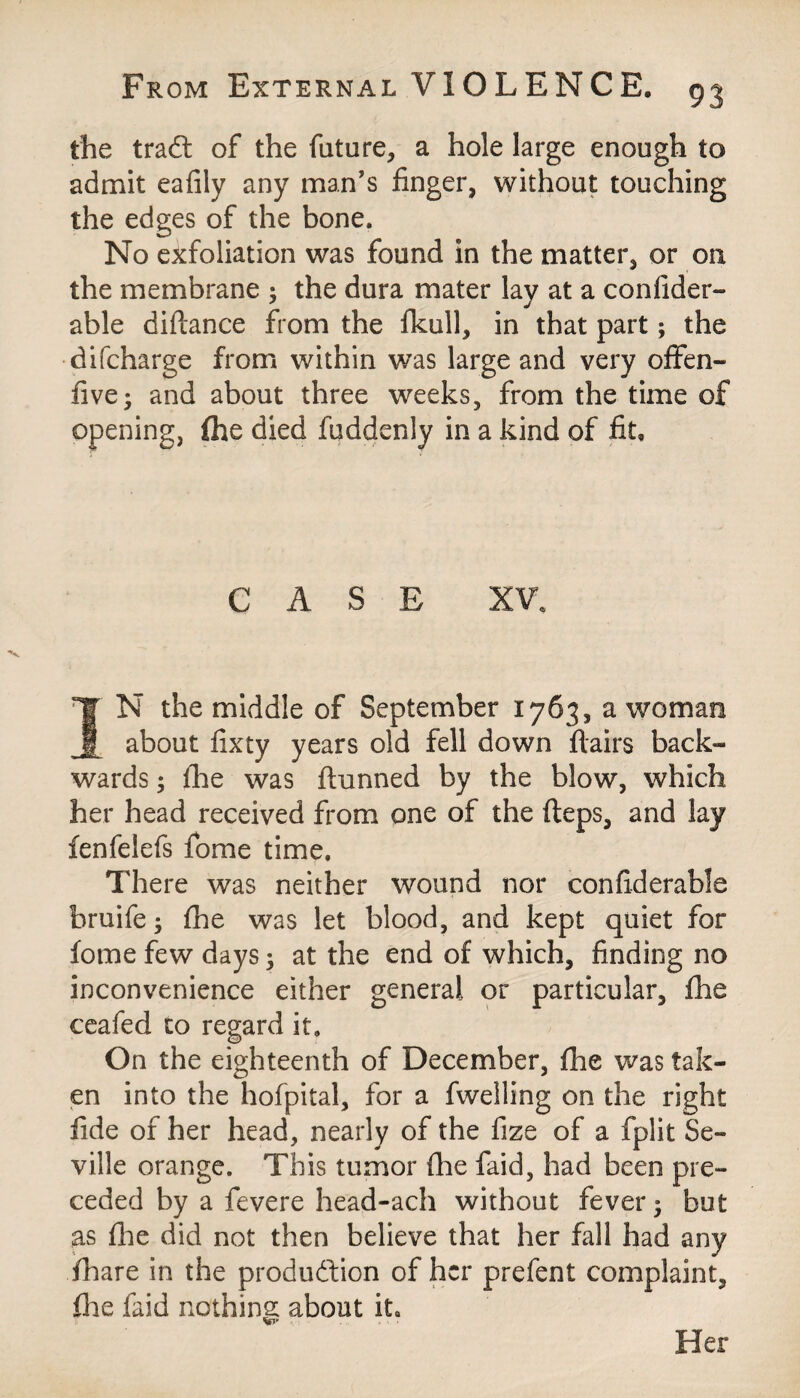 the tradt of the future, a hole large enough to admit eafily any man's finger, without touching the edges of the bone. No exfoliation was found in the matter, or on the membrane ; the dura mater lay at a confider- able diftance from the fkull, in that part; the difcharge from within was large and very often- five; and about three weeks, from the time of opening, {he died fuddenly in a kind of fit. CASE XV. IN the middle of September 1763, a woman about fixty years old fell down flairs back¬ wards ; the was thinned by the blow, which her head received from one of the fteps, and lay fenfelefs fome time. There was neither wound nor confiderable hruife; fhe was let blood, and kept quiet for fome few days; at the end of which, finding no inconvenience either general or particular, fhe ceafed to regard it. On the eighteenth of December, fhe was tak¬ en into the hofpital, for a fwelling on the right fide of her head, nearly of the fize of a fplit Se¬ ville orange. This tumor fhe faid, had been pre¬ ceded by a fevere head-ach without fever; but as flie did not then believe that her fall had any fhare in the production of her prefent complaint, file faid nothing about it. Her