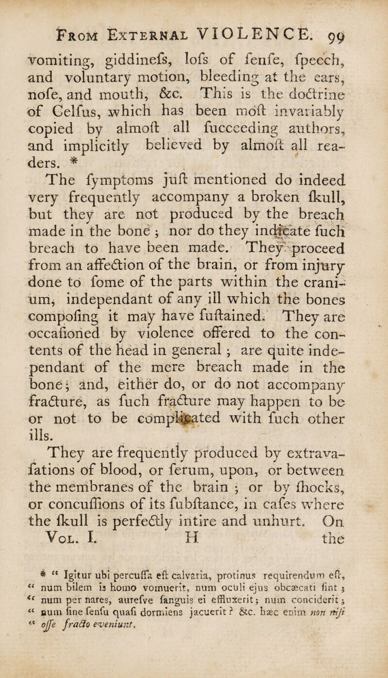 vomiting, giddinefs, lofs of fenfe, fpeech, and voluntary motion, bleeding at the ears, nofe, and mouth, &c. This is the do&xine of Celfus, which has been mdft invariably copied by almoft all fucceeding authors, and implicitly believed by almoft: all rea¬ ders. * The fymptoms juft mentioned do indeed very frequently accompany a broken fkull, but they are not produced by the breach made in the bone ; nor do they indicate fuch breach to have been made. They proceed from an affeftion of the brain, or from injury done to fome of the parts within the crani¬ um, independant of any ill which the bones compofmg it may have fuftained, They are occafioned by violence offered to the con¬ tents of the head in general ; are quite inde¬ pendant of the mere breach made in the bone; and, either do, or do not accompany frafture, as fuch fraflure may happen to be or not to be complicated with fuch other ills. They are frequently produced by extrava- fations of blood, or ferurn, upon, or between the membranes of the brain ; or by fhocks, or concuffions of its fubftance, in cafes where the Ikull is perfectly intire and unhurt. On Vol. I. H the * “ Igitur ubi percuffa eft calvaria, protinus requirendum efh “ mim bilem is homo vomuerit, num oculi ejus obcaecati fint 5 <{ num per nares, aurefve fanguis ei effluxerit; num conciderit; aum fine fenfu quafi dorrr.iens jacuerit ? &c. haec enim non niji 4 4 ojfe frado eveniunt,