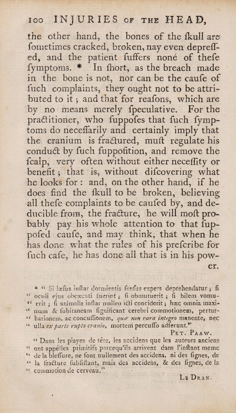 the other hand, the bones of the fkull are fometimes cracked, broken, nay even deprefl- ed, and the patient fuffers none of thefe fymptoms. * In fhort, as the breach made in the bone is not, nor can be the eaufe of inch complaints, they ought not to be attri¬ buted to it; and that for reafons, which are by no means merely fpeculative. For the praditioner, who fuppofes that fuch fymp¬ toms do neceffarily and certainly imply that the cranium is fradured, muft regulate his condud by fuch fuppofition, and remove the fcalp, very often without either neceffity or benefit; that is, without difcovering what he looks for : and, on the other hand, if he does find the fkull to be broken, believing all thefe complaints to be caufed by, and de- ducible from, the fradure, he will moft pro¬ bably pay his whole attention to that fup- pofcd eaufe, and may think, that when he has done what the rules of his preferibe for fuch cafe, he has done all that is in his pow¬ er. * <l Si laefus inflar dorrarentis fenfus capers deprelienclafur ; £ oculi ejus obcsecati fuerirt ; fi obrnutuerit ; fi bilem vomu~ <l erit ; fi animalis inftar malieo ibti conciderit; hsec omnia maxi-* a mam & fubitaneam Significant cerebri commotionem, pertur- bationem, ac concuffionem, quee non rara integro manente, nec u ulla ex parte rnpto cranioy mortem percufTb adferunt.” Pet. Paaw. “ Dans !es playes de tete, Ies accidens que les auteurs anciens 4< ont appelles primitifs parcequ’ils arrivent dans 1’inftant memc de la bleffure, ne font nuliement des accidens, ni des fignes, de “ la fraCture fubfiftant, mais des accidens, & des fignes, de la “ commotion de cerveau.” Le Dran,