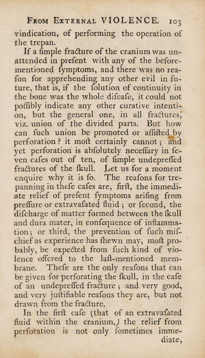 vindication, of performing the operation of the trepan. If a fimple fradure of the cranium was un¬ attended in prefent with any of the before- mentioned fymptoms, and there was no rea- fon for apprehending any other evil in fu¬ ture, that is, if the folution of continuity in the bone was the whole difeafe, it could not poffibly indicate any other curative intenti¬ on, but the general one, in all fradures, viz. union of the divided parts. But how can fuch union be promoted or affifted by perforation ? it moft certainly cannot; and yet perforation is abfolutely neceffary in fe- ven cafes out of ten, of fimple undepreffed fractures of the fkull. Let us for a moment enquire why it is fo. The reafons for tre¬ panning in thefe cafes are, firft, the immedb- ate relief of prefent fymptoms arifing from preffure or extravafated fluid ; or fecond, the difcharge of matter formed between the fkull and dura mater, in confequence of inflamma¬ tion; or third, the prevention of fuch mif- chief as experience has fhewn may, moft pro¬ bably, be expected from fuch kind of vio¬ lence offered to the laft-mentioned mem¬ brane. Thefe are the only reafons that can be given for perforating the fkull, in the cafe of an undepreffed fradure ; and very good, and very juftifiable reafons they are, but not drawn from the fradure. In the firft cafe (that of an extravafated fluid within the craniumj the relief from perforation is not only fometimes imme¬ diate,