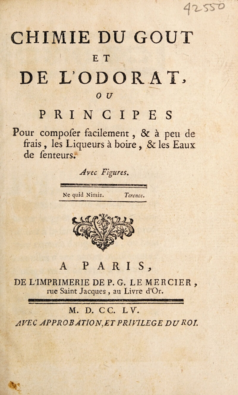 *\%SSV CHIMIE DU GOUT ; - : . ; • * . - { E T DE L’ODORAT. 0 U PRINCIPES Pour compofer facilement, & à peu de frais , les Liqueurs à boire, & les Eaux de fenteurs. Avec Figures. Ne quid Nimis. Terence. A P A R I S , DE L’IMPRIMERIE DE P. G. LE MERCIER , rue Saint Jacques , au Livre d’Or. M. D. CC. L V. AVEC APPROBATION,ET PRIVILEGE DU ROI. Ë -■ ? h'
