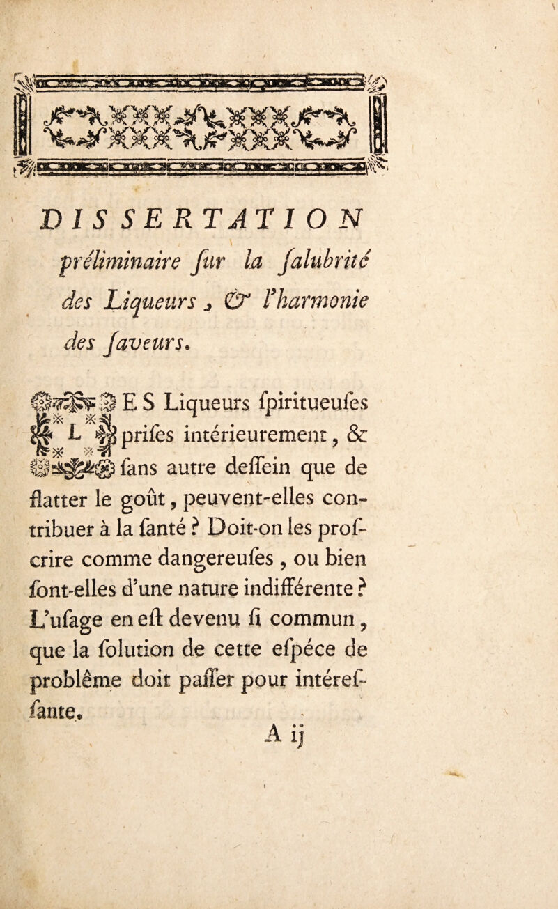 DIS SE RT AT ION / \ préliminaire fur la falubrité des Liqueurs j l’harmonie des faveurs. 3 E S Liqueurs fpiritueufes •îs L 4s prifes intérieurement, & % 1 fans autre deffein que de flatter le goût, peuvent-elles con¬ tribuer à la Santé ? Doit-on les pros¬ crire comme dangereufès , ou bien font-elles d’une nature indifférente ? L’ufage en eft devenu fi commun, que la Solution de cette eSpéce de problème doit paffer pour intéref- fante. A ij »
