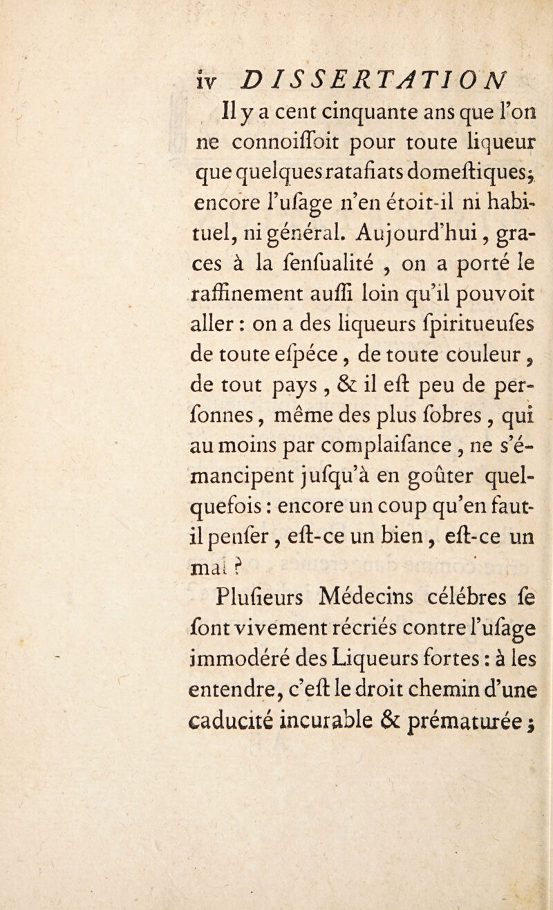 11 y a cent cinquante ans que l’on ne connoiffoit pour toute liqueur que quelques ratafiatsdomeftiques j encore l’ufage n’en étoit-il ni habi¬ tuel, ni général. Aujourd’hui, grâ¬ ces à la fenfualité , on a porté le raffinement auffi loin qu’il pouvoir aller : on a des liqueurs fpiritueufes de toute elpéce, de toute couleur, de tout pays, & il eft peu de per- fonnes, même des plus fobres, qui au moins par complaifance , ne s’é¬ mancipent jufqu’à en goûter quel¬ quefois : encore un coup qu’en faut- il penfer, eft-ce un bien, eft-ce un mai} Plufieurs Médecins célébrés fe font vivement récriés contre l’ufage immodéré des Liqueurs fortes : à les entendre, c’eft le droit chemin d’une caducité incurable & prématurée j
