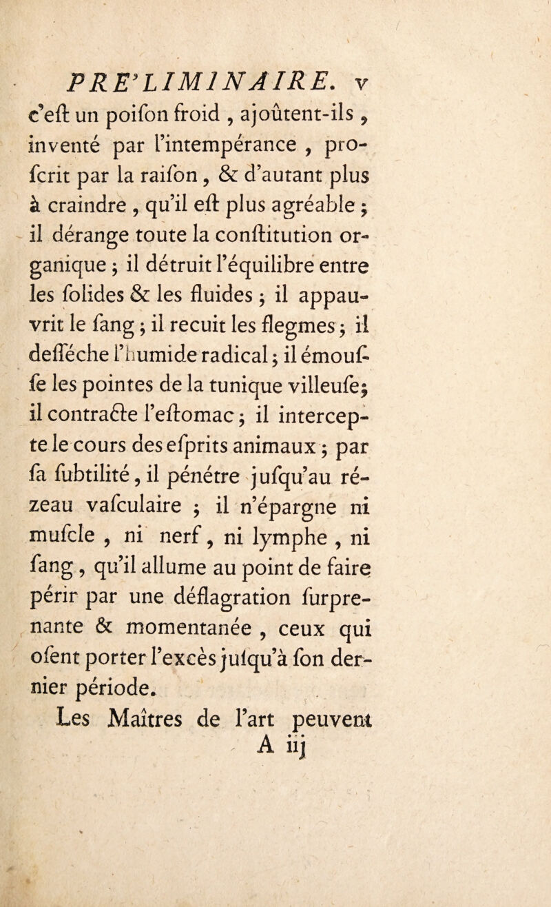 c’eft un poifon froid , ajoûtent-ils , inventé par l’intempérance , pro- fcrit par la raifon, & d’autant plus à craindre , qu’il eft plus agréable j il dérange toute la conftitution or¬ ganique ; il détruit l’équilibre entre les folides & les fluides ; il appau¬ vrit le fang ; il recuit les flegmes -, il defleche l’humide radical ; il émouf le les pointes de la tunique villeule^ il contrafte l’eftomac ; il intercep¬ te le cours desefprits animaux ; par fa fubtilité, il pénétre jufqu’au ré- zeau vafculaire ; il n’épargne ni mufcle , ni nerf, ni lymphe , ni fang, qu’il allume au point de faire périr par une déflagration furpre- nante & momentanée , ceux qui ofent porter l’excès julqu’à fon der¬ nier période. Les Maîtres de l’art peuvent A# * • ul