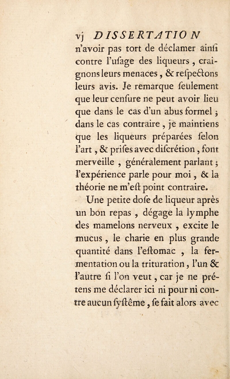 I vj DISSERTATIO N «avoir pas tort de déclamer ainli contre l’ufage des liqueurs , crai¬ gnons leurs menaces, & refpeélons leurs avis. Je remarque feulement que leur cenfure ne peut avoir lieu que dans le cas d’un abus formel $ dans le cas contraire , je maintiens que les liqueurs préparées félon l’art, & prifes avec difcrétion, font merveille , généralement parlant ; l’expérience parle pour moi, & la théorie ne m’eft point contraire. Une petite dofe de liqueur après un bon repas , dégage la lymphe des mamelons nerveux , excite le mucus, le charie en plus grande quantité dans l’eftomac , la fer¬ mentation ou la trituration, l’un & l’autre h l’on veut, car je ne pré- tens me déclarer ici ni pour ni con¬ tre aucun fyftême, fe fait alors avec