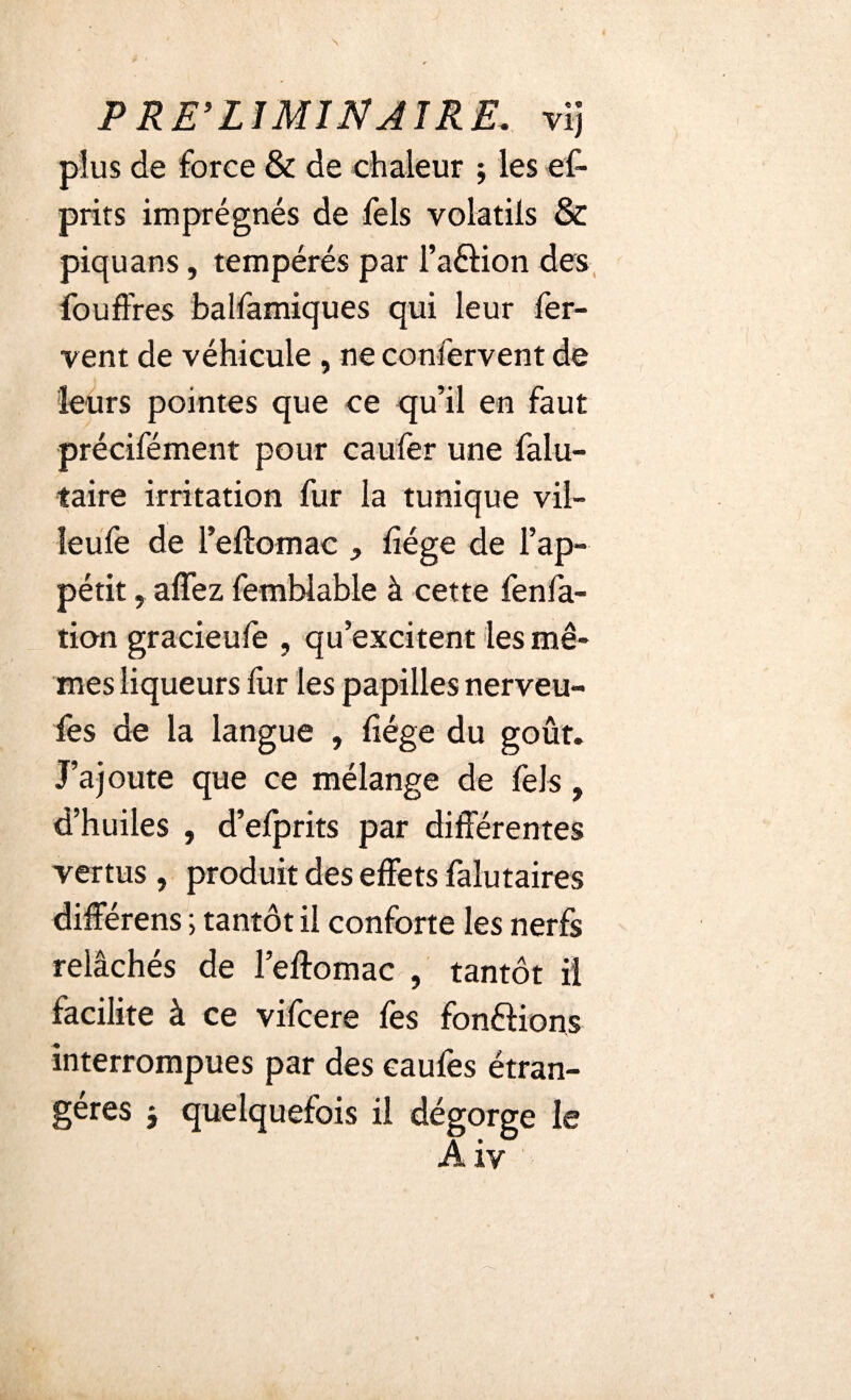 plus de force & de chaleur ; les es¬ prits imprégnés de fels volatils & piquans, tempérés par l’aâion des fouffres balfamiques qui leur fer¬ vent de véhicule , ne conlervent de leurs pointes que ce qu’il en faut précifément pour caufer une falu- taire irritation fur la tunique vil- leufe de l’eftomac , liège de l’ap¬ pétit , alfez femblable à cette fenfa- tion gracieule , qu’excitent les mê¬ mes liqueurs fur les papilles nerveu- fes de la langue , liège du goût. J’ajoute que ce mélange de fels, d’huiles , d’efprits par différentes vertus , produit des effets falutaires différens ; tantôt il conforte les nerfs relâchés de l’eftomac , tantôt il facilite à ce vifcere fes fonctions interrompues par des caufes étran¬ gères j quelquefois il dégorge le Aiv