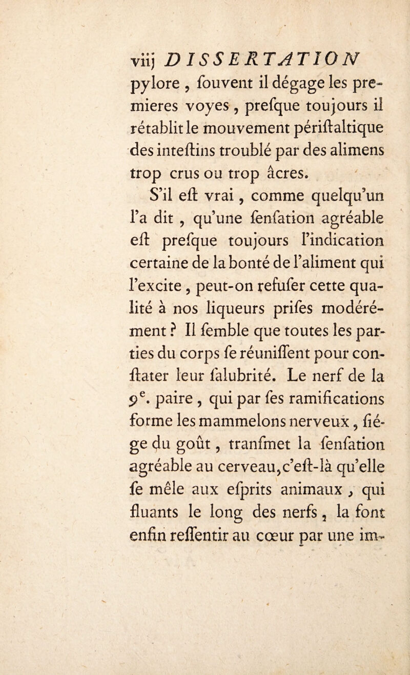viij DISSERTATION pylore , fouvent il dégage les pre¬ mières voyes , prefque toujours il rétablit le mouvement périftaltique des inteftins troublé par des alimens trop crus ou trop âcres. S’il eft vrai, comme quelqu’un l’a dit , qu’une fenfation agréable eft prefque toujours l’indication certaine de la bonté de l’aliment qui l’excite , peut-on refufer cette qua¬ lité à nos liqueurs prifes modéré¬ ment ? Il femble que toutes les par¬ ties du corps fe réunifient pour con- ftater leur falubrité. Le nerf de la 9 e. paire , qui par fes ramifications forme les mammelons nerveux, liè¬ ge du goût, tranfmet la fenfation agréable au cerveau,c’eft-Ià qu’elle fe mêle aux efprits animaux, qui fluants le long des nerfs, la font enfin reflentir au cœur par une itn~ «*>