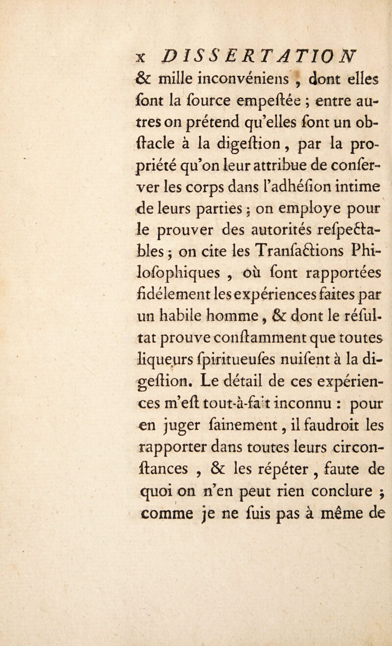 & mille inconvéniens , dont elles font la fource empeftêe ; entre au¬ tres on prétend qu’elles font un ob- ftacle à la digeftion, par la pro¬ priété qu’on leur attribue de conler- ver les corps dans l’adhéfion intime de leurs parties ; on employé pour ie prouver des autorités refpeéta- bles ; on cite les Tranfaétions Phi- lofophiques , où font rapportées fidèlement les expériences faites par un habile homme, & dont le réfui- tat prouve conftamment que toutes liqueurs fpiritueufes nuifent à la di- geftion. Le détail de ces expérien¬ ces m’eft tout-à-fah inconnu : pour en juger fainement, il faudroit les rapporter dans toutes leurs circon- ftances , & les répéter, faute de quoi on n’en peut rien conclure ; comme je ne fuis pas à même de