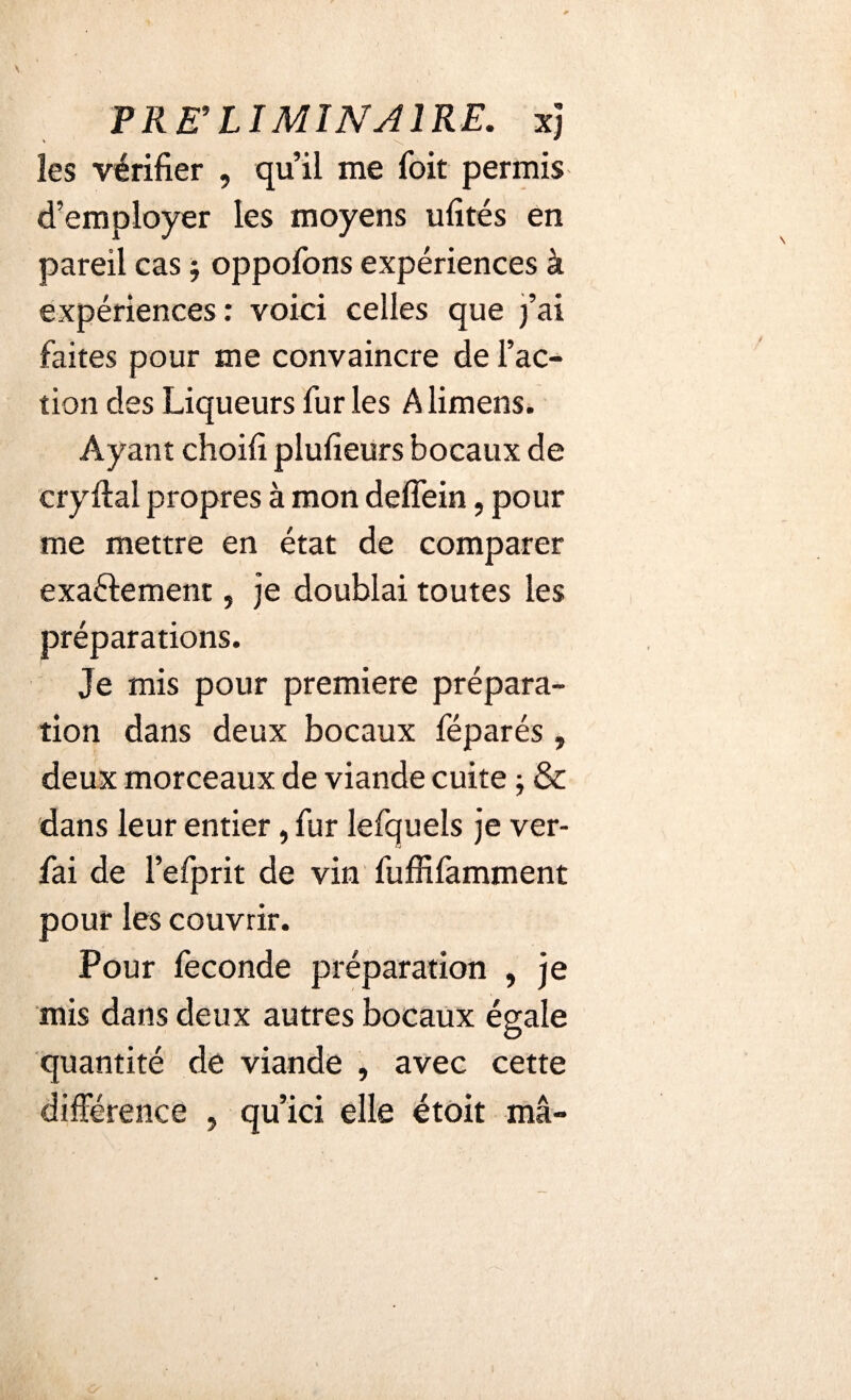 les vérifier , qu’il me Toit permis d’employer les moyens ufités en pareil cas j oppofons expériences à expériences : voici celles que )’ai faites pour me convaincre de l’ac¬ tion des Liqueurs fur les A limens. Ayant choifi plufieurs bocaux de cryftal propres à mon deffein, pour me mettre en état de comparer exaéfement, je doublai toutes les préparations. Je mis pour première prépara¬ tion dans deux bocaux féparés , deux morceaux de viande cuite -, & dans leur entier, fur lefquels je ver- fai de l’efprit de vin fuffifamment pour les couvrir. Pour fécondé préparation , je mis dans deux autres bocaux égale quantité de viande , avec cette différence , qu’ici elle étoit ma-