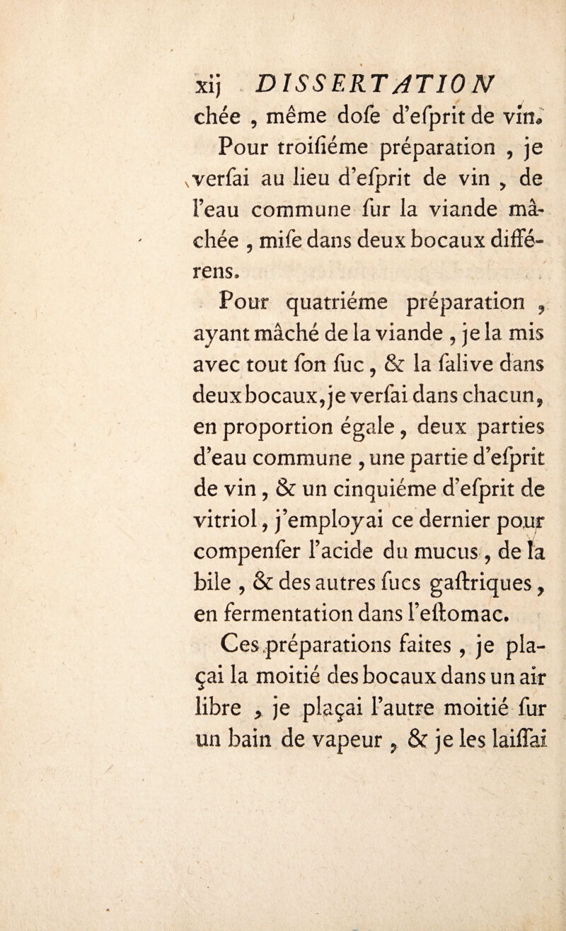 xij DIS SERT AT 10 N chée , même dofe d’efprit de vin® Pour troifiéme préparation , je vverfai au lieu d’elprit de vin , de l’eau commune fur la viande mâ¬ chée , mife dans deux bocaux diffé- rens. Pour quatrième préparation , ayant mâché de la viande , je la mis avec tout Ton fuc, & la lalive dans deux bocaux, je verfai dans chacun, en proportion égale, deux parties d’eau commune , une partie d’efprit de vin, & un cinquième d’efprit de vitriol, j’employai ce dernier pour compenfer l’acide du mucus , de la bile , & des autres fucs gaftriques, en fermentation dans l’eftomac. Ces préparations faites , je pla¬ çai la moitié des bocaux dans un air libre , je plaçai l’autre moitié fur un bain de vapeur , & je les laiflai