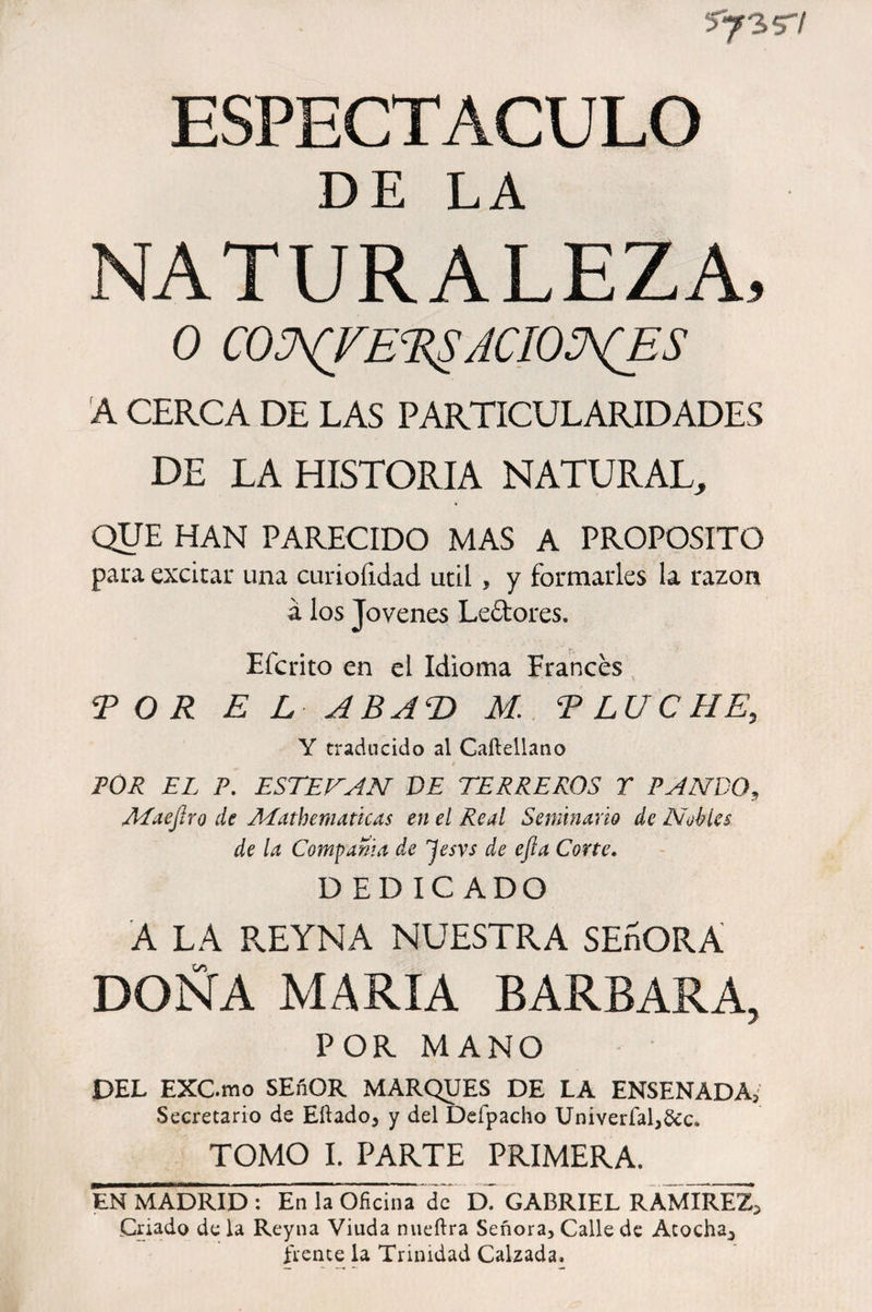 5^3 S'/ ESPECTACULO DE LA NATURALEZA, 0 COWTE'RgACIONES A CERCA DE LAS PARTICULARIDADES DE LA HISTORIA NATURAL, QUE HAN PARECIDO MAS A PROPOSITO paira excitar una curiofidad útil , y formarles la razón á los Jovenes Le&amp;ores. Efe rito en el Idioma Frances TOR E L ABAT) M. T LUCHE, Y traducido al Caftellano FOR EL P. ESTEBAN DE TERREROS T PANDO, AiaejJro de Aiathem aticas en el Real Seminario de Nobles de la Compama de Jesvs de efta Corte. DEDICADO A LA REYNA NUESTRA SEñORA DOÑA MARIA BARBARA, POR MANO DEL EXC.mo SEfiOR MARQUES DE LA ENSENADA; Secretario de Eílado, y del Defpacho Univerfal,&amp;c. TOMO I. PARTE PRIMERA. EN MADRID: En la Oficina de GABRIEL RAMIREZ, Criado de la Reyna Viuda nueftra Señora, Calle de Atocha, frente la Trinidad Calzada,