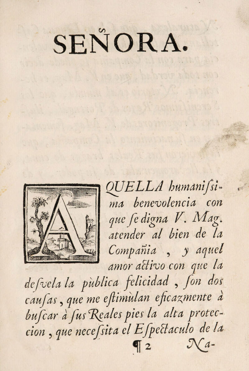 QUELLA humamjsi rna benevolencia con que fe digna V. Mag. atender al bien de la Compañía , y aquel amor activo con que la defvela la publica felicidad , fon dos caulas, que me efiimulan eficazmente a bul car a fus dfalcs pies la alta protec¬ ción « que necefsita el Efpe ct aculo de la f 2 W*-