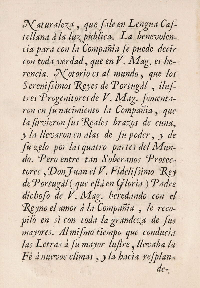 S\(atur alega , que fale en Lengua Caf tellana a la lugpublica. La benevolen¬ cia para con la Compañía fe puede decir con toda verdad, que en V. ALag. es he¬ rencia. Sfotorio es al mundo, que los Serenífsimos Peyes de Portugal , iluf tres Progenitores de V. ALag. fomenta¬ ron en fu nacimiento la Compañía, que la fir vieron fus Peales brazos de cuna, y la llevaron en alas de Jupoder, y de fu zelo por las quatro partes del Adun¬ do. Pero entre tan Soberanos Protec¬ tores , Donjuán el V. Fidelifsimo Pey de Portugal ( que e/la en Gloria) Padre dichofo de V. ALag. heredando con el Peyno el amor a la Compañía , le reco¬ pilo en si con toda la grandeza de fus mayores. Al mifmo tiempo que conducía las Letras a fu mayor lufre 5 llevaba la Fe a nuevos climas , y la hacia refplan- de-