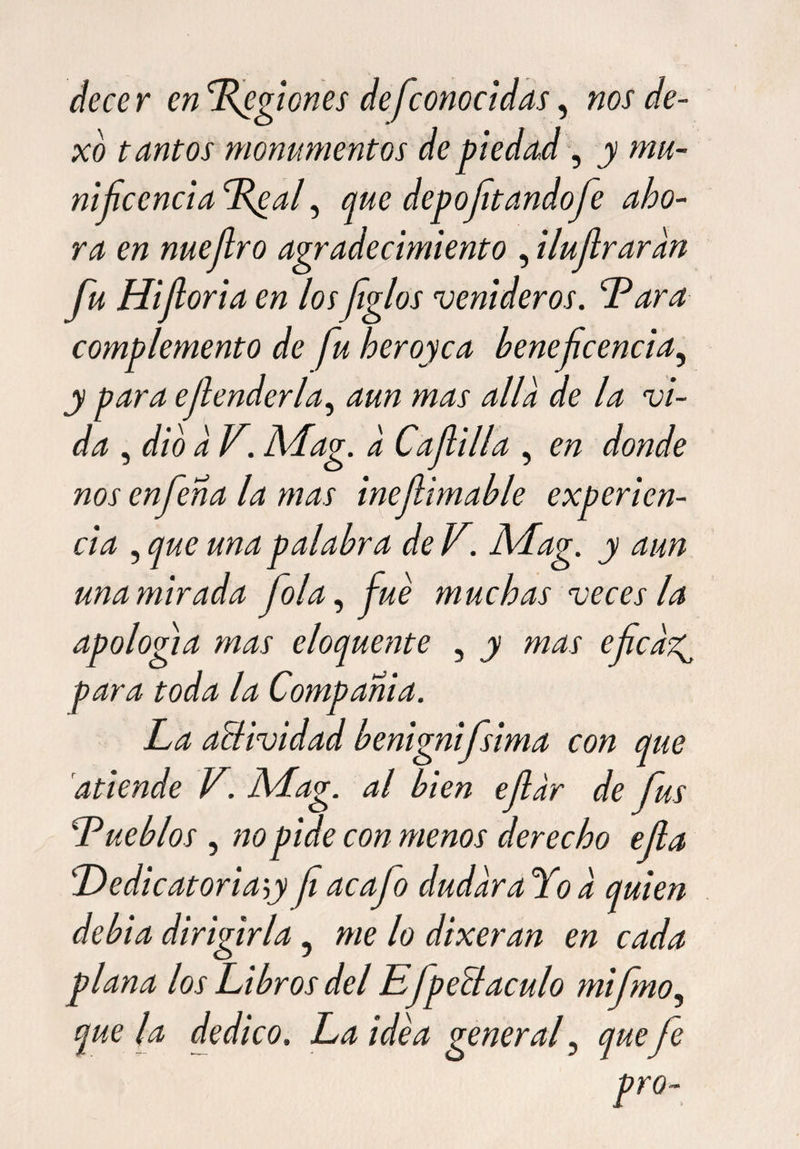 decer en Lfgiones de [conocidas, nos de- xo t cintos monumentos de piedad, y mu¬ ni f cencía Deaf que deportando fe aho¬ ra en nuefro agradecimiento , ilufraran fu Hiforia en losfglos venideros. Tara complemento de fu heroyca beneficencia, y para cfender la, aun mas alia de la vi¬ da , dio a V. Mag. a Cafilia , en donde nos enfena la mas inefimable experien¬ cia , que una palabra de V. Mag. y aun una mirada fola, fue muchas veces la apología mas eloquente , y mas efca-z^ para toda la Compañía. La aBividad benignifsima con que atiende V. Mag. al bien efdr de fus Pueblos , no pide con menos derecho efa Dedicatoriay f acafo dudaraYod quien debía dirigirla ? me lo dixeran en cada plana los Libros del EJpeBaculo mifno, que la dedico. La idea general, quefe