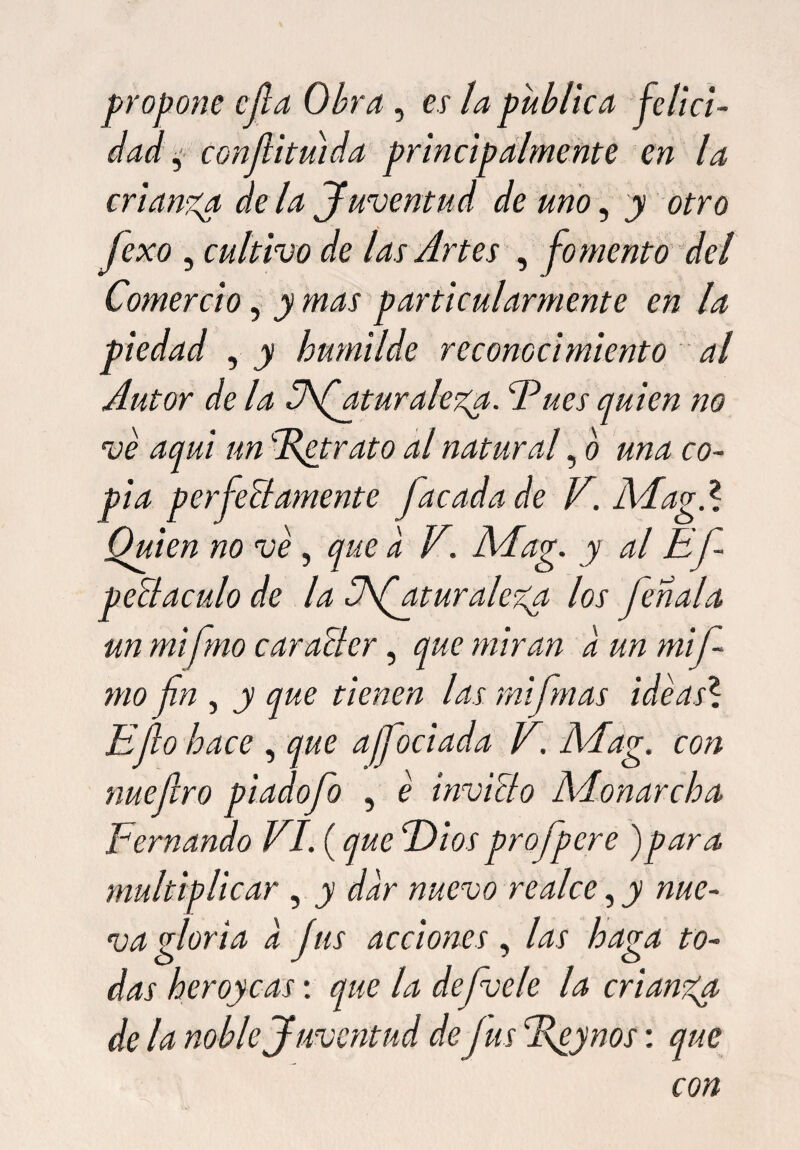 propone cjla Obra , es la publica felici¬ dad , confiituida principalmente en la crianza de la Juventud de uno, y otro fexo , cultivo de las Artes , fomento del Comercio, y mas particularmente en la piedad , y humilde reconocimiento al Autor de la Cfaturalega. Eues quien no ve aqui un cR¿trato al natural, o una co¬ pia perfectamente facadade V. Mag.l Quien no ve, que a V. Mag. y al Efi- peltaculo de la Vfiatur alega los feríala un mifimo car alter, que miran a un mifi- mo fin , y que tienen las rnifimas ideas? Efio hace , que ajfiociada V. Mag. con nuefiro piad ofio , e invicto AAonarcha Fernando VI. (que Diosprofpere )para multiplicar , y dar nuevo realce, y nue¬ va gloria a fus acciones , las haga to¬ das her oye-as: que la defivele la cr'tanga de la noble Juventud defus %eynos: que con