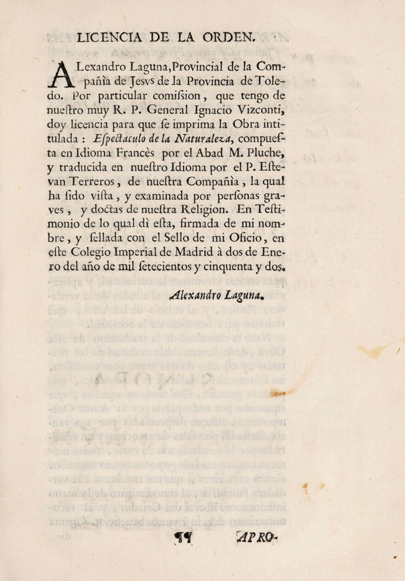 LICENCIA DE LA ORDEN. ALexandro Laguna,Provincial de la Com¬ pañía de Jesvs de la Provincia de Tole¬ do. Por particular comiísion, que tengo de nueflro muy R. P. General Ignacio Vizconti, doy licencia para que fe imprima la Obra inti¬ tulada : Efpettaculo de la Naturaleza, compuer¬ ta en Idioma Francés por el Abad M. Pluche, y traducida en nueítro Idioma por el P. Efte- van Terreros, de nueílra Compañía , la qual ha lido vida, y examinada por períonas gra¬ ves , y doélas de nueílra Religión. En Teíli- monio de lo qual di ella, firmada de mi nom¬ bre , y feilada con el Sello de mi Oficio, en efte Colegio Imperial de Madrid á dos de Ene* ro del año de mil íetecientos y cinquenta y dos« Akx andró Laguna. AFRO-