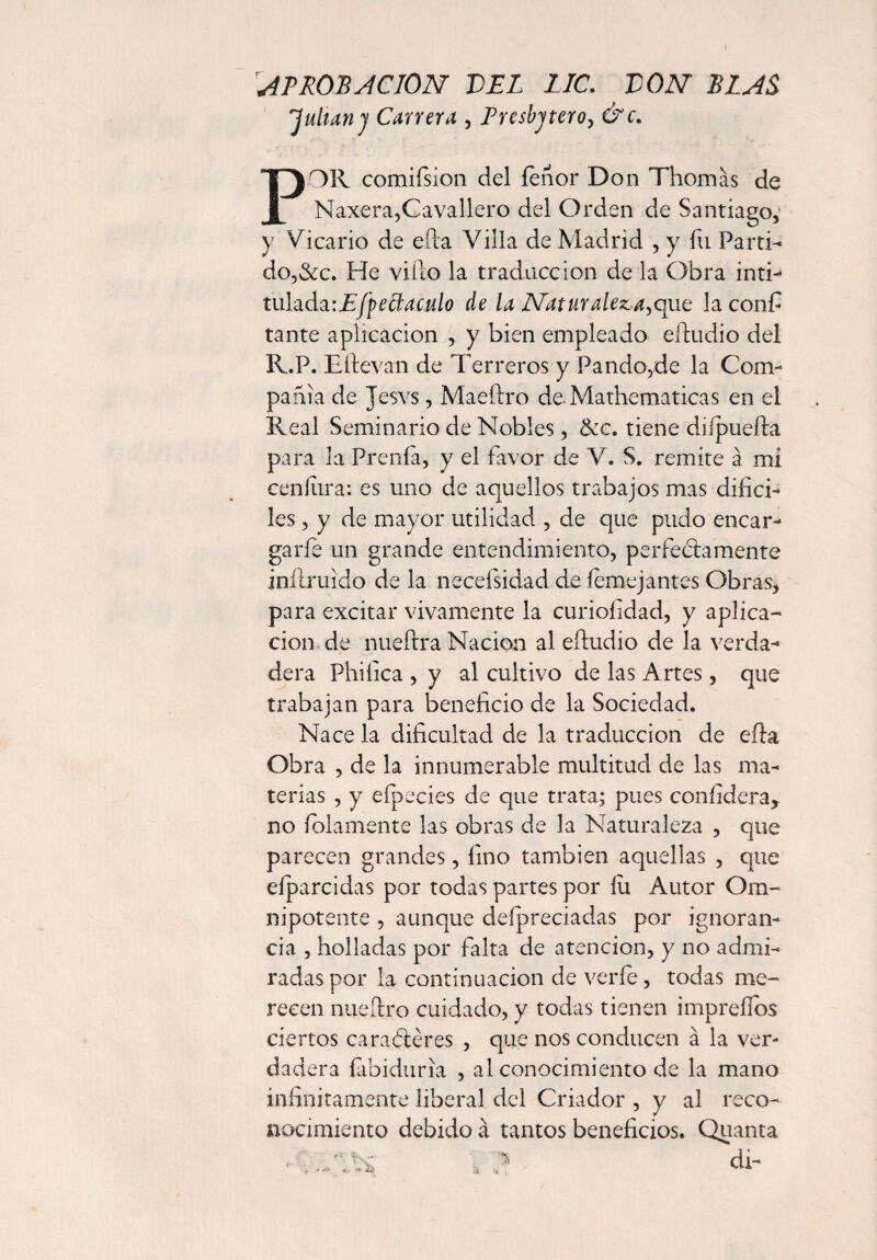 AT ROB ACION VEL LIC. VON BIAS 'Julian) Carrera , Tresbjtero, CW. POR. comifsion del ienor Don Thomas de Naxera,Cavallero del Orden de Santiago, y Vicario de eiia Villa de Madrid , y fu Partid do,&c. He viílo la traducción de la Obra inti- tulada’.Efpeffiaculo de la Naturaleza,que la confi tante aplicación , y bien empleado eíludio del R.P. Eítevan de Terreros y Pando,de la Com¬ pañía de Jesvs , Maeftro de Mathematicas en el Real Seminario de Nobles, &c. tiene diípueíla para la Prenía, y el favor de V. S. remite a mi cenítira: es uno de aquellos trabajos mas difíci¬ les , y de mayor utilidad , de que pudo encar¬ garle un grande entendimiento, perfectamente intimido de la necefsidad de íemejantes Obras, para excitar vivamente la curiofídad, y aplica¬ ción de nueítra Nación al eíludio de la verda¬ dera Phifíca , y al cultivo de las Artes, que trabajan para beneficio de la Sociedad. Nace la dificultad de la traducción de efta Obra , de la innumerable multitud de las ma¬ terias , y efpecies de que trata; pues confídera, no foiamente las obras de la Naturaleza , que parecen grandes, fino también aquellas , que eíparcidas por todas partes por fu Autor Om¬ nipotente , aunque defípreciadas por ignoran¬ cia , holladas por falta de atención, y no admi¬ radas por la continuación de veríe, todas me¬ recen nueftro cuidado, y todas tienen impreílos ciertos caracteres , que nos conducen á la ver¬ dadera fabiduria , al conocimiento de la mano infinitamente liberal del Criador , y al reco¬ nocimiento debido á tantos beneficios. Quanta