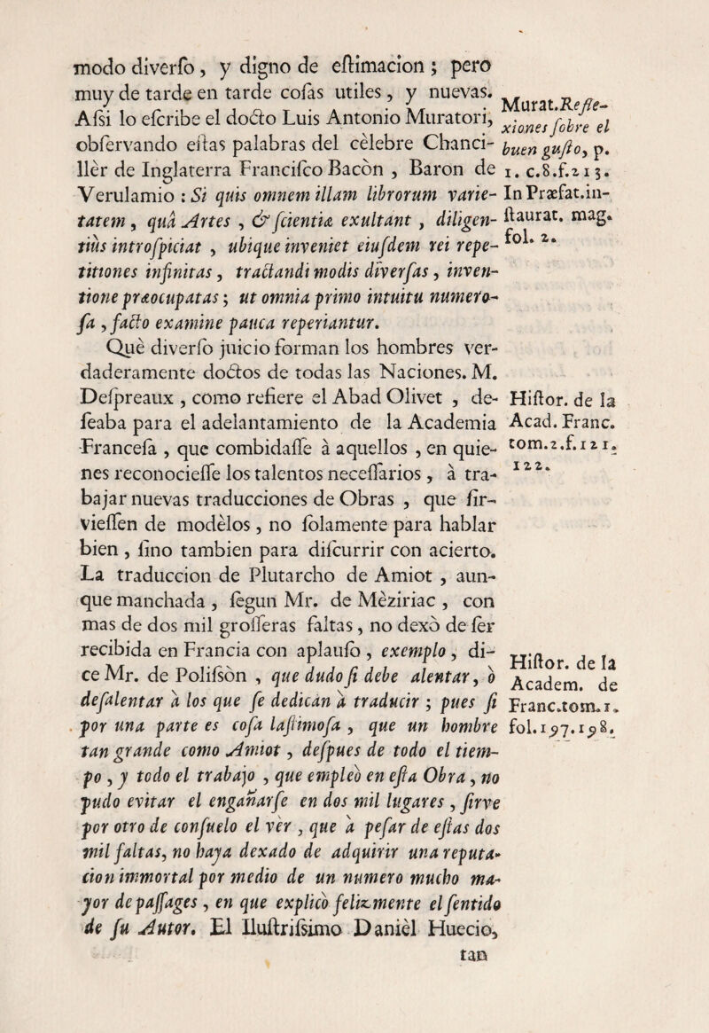 modo díverfo, y digno de eílimacion ; pero muy de tarde en tarde cofas útiles, y nuevas. Aísi lo eícribe el doclo Luis Antonio Muratori, x¡^esfj^el obíervando ellas palabras del célebre Chanci- yuen gufto, p. llér de Inglaterra FranciícoBacon , Baron de I# c.S.f.zis. Verulamio :Si quis omnem illam librorum varié- InPraefat.in- tatem , qua Artes , & ficientU exultant, diligen- ftaurac. mag. tius introfpiciat > ubique inveniet eiufdem rei repe- 2‘ tiflones infinitas, tr adandi modis diverfias, inven- tione praocupatas; ut omnia primo intuitu número- fia ,fado examine pauca reperiantur. Qué diverío juicio forman los hombres ver¬ daderamente dodos de todas las Naciones. M. Deípreaux , como refiere el Abad Olivet , de- Hiílor. de la feaba para el adelantamiento de la Academia Acad. Franc. Franceía , que combidaífe á aquellos , en quie- nes reconocieífe los talentos neceífarios, á tra- 12 2 * bajar nuevas traducciones de Obras , que fir- vieífen de modélos, no lobamente para hablar bien , lino también para diícurrir con acierto. La traducción de Plutarcho de Amiot , aun¬ que manchada , íegun Mr. de Méziriac , con mas de dos mil groíferas faltas, no dexb de íer recibida en Francia con aplauío , exemplo, di- , . ce Mr. de Poliíson , que dudo fi debe alentar, o Academ ^de defialentar a los que fie dedican a traducir ; pues fi Franc.toimi. poruña partees cofia laftimofia y que un hombre fol.i^7.i^>S. tan grande como Amiot, defipues de todo el tiem¬ po , y todo el trabajo , que empleo en efia Obra, no pudo evitar el enganarfie en dos mil lugares , fiirve por otro de confiado el ver , que d pefiar de efias dos mil faltas, no haya dexado de adquirir una reputa¬ ción immortal por medio de un numero mucho ma¬ yor depajfages, en que explico felizmente el fientido de fu Autor. El Iluftrifsimo Daniel Huecio, tan