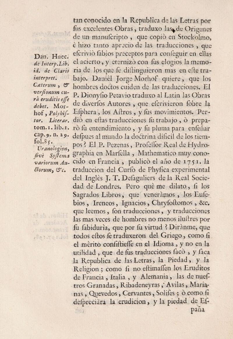 Dan. Huec. de Interp.Lib. id. de Claris interpret. Crete rum , verfionum cu¬ ra eruditis e(fe debet. Mor- hof, Poiybif- tor. Literar. tom.i. lib.r. cap.5. n. 29. fol.8 f. Uranologioyjy five Syfiema variorum Au- floruryi) (Fe, tan conocido en la República de las Letras por ílis excelentes Obras , traduxo las^de Orígenes de un manuícripto , que copió en Stockolrno, é hizo tanto aprecio de las traducciones , que eícrivió labios preceptos para coníeguir en ellas el acierto, y eternizó con íus elogios la memo¬ ria de los que fe diftinguieron mas en efte tra¬ bajo. Daniel Jorge Morhof quiere, que los hombres doótos cuiden de las traducciones. El P. Dionyfío Petavio traduxo al Latin las Obras de diveríos Autores , que eferivieron íobre la Eíphera , los Aílros, y íus movimientos. Per¬ dió en eftas traducciones ííi trabajo , ó prepa¬ ró íii entendimiento , y fu pluma para enfeñar delpues al mundo la do ¿trina difícil de los tiem¬ pos ? El P. Pezenas, Profeílor Real de Hydro- graphia en Maríella , Mathematico muy cono¬ cido en Francia , publicó el año de 1751. la traducción del Curio de Phyfíca experimental del Inglés J. T. Deíaguliers de la Real Socie¬ dad de Londres. Pero qué me dilato, fí los Sagrados Libros, que veneramos , los Euíe- bios, Ireneos, Ignacios, Chryfoílomos , &c. que leemos, ion traducciones , y traducciones las mas veces de hombres no menos iluílres por íu íabiduria, que por fu virtud ? Diránme, que todos eílos íetraduxeron del Griego, como fí el mérito coníiíliefle en el Idioma, y no en la utilidad , que de íus traducciones íacó , y faca la República de las Letras, la Piedad, y la Religión ; como fi no eftimaíTen los Eruditos de Francia , Italia , y Alemania, las de nuefí tros Granadas, RibadeneyrasAvilas, Maria¬ nas , Quevedos, Cervantes, Solifes ; ó como fí déípreciára la erudición, y la piedad de Efí paña