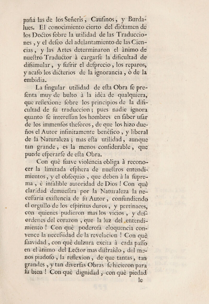 paña las de los Señeris, Caufinos, y Barda- lúes. El conocimiento cierto del dictamen de los Doéfos {obre la utilidad de las Traduccio¬ nes , y el deíeo del adelantamiento de las Cien¬ cias , y las Artes determinaron el ánimo de nueftro Traductor á cargarle la dificultad de diísimular, y íufrir el deíprecio , los reparos, y acaío los diótcrios de la ignorancia , ó de la embidia. La fingular utilidad de ella Obra íe pre¬ térita muy de bulto á la idea de qualquiera, que reflexione fobre los principios de la difi¬ cultad de íli traducción; pues nadie ignora quanto le intereífan los hombres en faber ufar de los immeníos theforos, de que los hilo due¬ ños el Autor infinitamente benéfico , y liberal de la Naturaleza ; mas ella utilidad , aunque tan grande , es la menos coníiderable, que puede eíperarfe de ella Obra. Con qué luave violencia obliga á recono¬ cer la limitada efphera de nueftros entendí- mientos, y el obtéquio , que deben á la íiipre- ma , é infalible autoridad de Dios ! Con qué claridad demueftra por la Naturaleza la ne- ceílaria exiftencia de íii Autor, confiindiendo el orgullo de los efpiritus duros, y pertinaces, con quienes pudieron mas los vicios, y des¬ ordenes del corazón , que la luz del entendi¬ miento ! Con qué poderola eloquencia con¬ vence la neceísidad de la revelación ! Con qué íuavidad , con qué dulzura excita á cada paflo en el ánimo del Leétor mas diftraido, del me¬ nos piadoío , la reflexion , de que tantas, tan grandes , y tan diverías Obras íe hicieron para íu bien ! Con qué dignidad , con qué piedad le