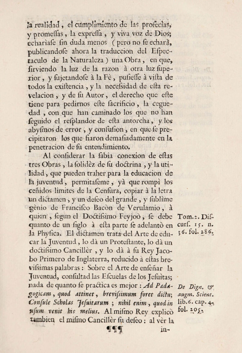 Iá realidad, el cumplimiento de las profecía^ y promesas , la expreffa , y viva voz de DioS; echariafe fin duda menos ( pero no íe echara, publicándole ahora la traducción del Efipec- taculo de la Naturaleza ) una Obra, en que, firviendó la luz de la razón á otra luz íupe- jior, y fu jetándole á la Fe, pufieíTe á vida de todos la exidencia , y la neceísidad de eda re¬ velación , y de lii Autor, el derecho que ede tiene para pedirnos ede íacrificio, la cegue¬ dad , con que han caminado los que no han íeguido el reíplandor de eda antorcha, y los abyímos de error , y confüíion , en que íe pre¬ cipitaron los que fiaron demaíiadamente en la. penetración de íii entendimiento. Al confiderar la labia conexión de edas tres Obras, la folídéz de íu doctrina ? y la uti¬ lidad , que pueden traher para la educación de la juventud, permitaíeme , ya que rompí los ceñidos limites de la Ceníiira, copiar á la letra Un dictamen , y un deíeo del grande , y íublime genio de Franciíco Bacón de Vendando, á quien , íegnn el Doótiísimo Feyjoó, íe debe quanto de un figlo á eda parte le adelantó en la Phyíica. El diótamen trata-del Arte de edu¬ car la Juventud, lo da un Protedante, lo da un doótiísimo Canciller , y lo da á íu Rey Jaco- bo Primero de Inglaterra, reducido á edas bre- vifsimas palabras: Sobre el Arte de eníeñar la Juventud, coníultad las Eícuelas de los Jeíuitas; nada de quanto íé practica es mejor : Ad P<zd¿- gogicam, quod attinet, brevifsmum foret dittu; Confule Scholas 'Jefuitarum ; nihil enim , quod in nfum venit his melius. Al mifimo Rey explicó también el milmo Canciller fu deíeo ; al ver la flUí in- Tom. 2. Dif- curf. i;, n. fol. a 8 6» De Dign. CíT augm. Sclent. \ib.6. cap. 4* fol. 10J,