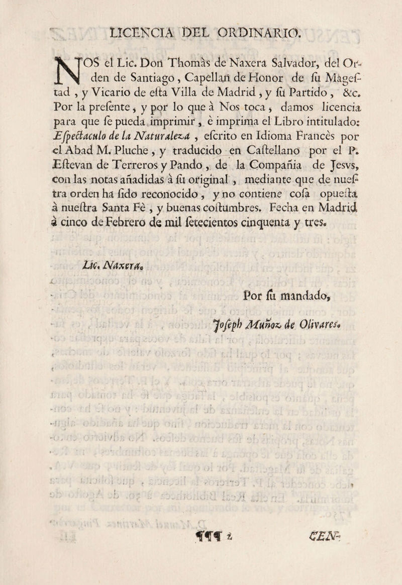 LICENCIA DEL ORDINARIO. NOS el Lie. Don Thomas cíe Naxera Salvador, del Or¬ den de Santiago , Capellán de Honor de ííi MágeE tad , y Vicario de ella Villa de Madrid i y ííi Partido , &amp;c* Por la preíente, y por lo que á Nos toca > damos licencia para que íe pueda imprimir , é imprima el Libro intitulado: £fpe¿lacHÍo de ta ATaturalez.a , eícrito en Idioma Francés por el Abad M. Pluche , y traducido en Caftellano por el P» Eílevan de Terreros y Pando , de la Compañía de Jesvs, con las notas añadidas á íu original , mediante que de nue£ ira orden ha íido reconocido , y no contiene coía opueda cinco de Febrero de mil letecientos cinquema y tres* Lie* Naxerás Por íu mandado. Jofepb Muñoz, de Olivares? fff * C£jsr-