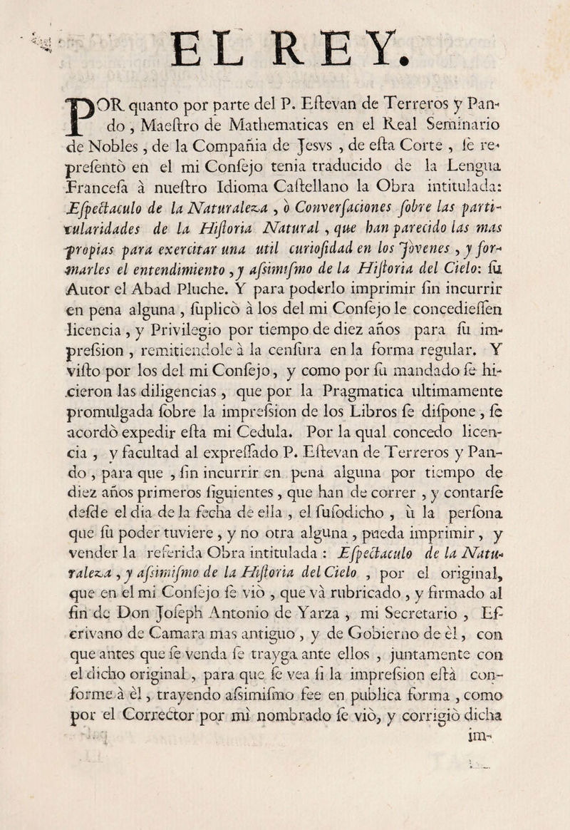EL REY. POR quanto por parte del P. Eftevan de Terreros y Pan¬ do , Maeftro de Mathematicas en el Real Seminario de Nobles, de la Compañía de Jesvs , de efta Corte , le re- preíento eñ el mi Coníejo tenia traducido de la Lengua Franceía á nueftro Idioma Caftellano la Obra intitulada: Efpeítaculo de la Naturaleza , o Converfaciones [obre las partí- xulaúdades de la Hiftoria Natural, que han parecido las mas fropias para exerútar una Util curiofidad en los Jovenes , j for* marles el entendimiento ,j afsimifmo de la Hijloria del Cielo: íu Autor el Abad Pluche. Y para poderlo imprimir íin incurrir en pena alguna , íuplicó á los del mi Coníejo le concedieren licencia , y Privilegio por tiempo de diez años para íu im¬ preísion , remitiéndole a la ceníiira en la forma regular. Y vifto por los del mi Coníejo, y como por íu mandado íe hi- .cieron las diligencias, que por la Pragmática últimamente promulgada íobre la impreísion de los Libros íe diípone , íe acordó expedir efta mi Cédula. Por la qual concedo licen¬ cia , v facultad al expreífado P* Eftevan de Terreros y Pan¬ do , para que , fin incurrir en pena alguna por tiempo de diez años primeros íiguientes, que han de correr , y contarle deície el dia de la fecha de ella , el fuíbdicho , ii la períona que íu poder tuviere , y no otra alguna , pueda imprimir, y vender la referida Obra intitulada : Efpeciaculo de la Natu« raleza , y afsimifmo de la Hijloria del Cielo , por el original, que en el mi Coníejo íe vio , que va rubricado , y firmado al fin de Don Joíeph Antonio de Yarza , mi Secretario , Lfi crivano de Camara mas antiguo , y de Gobierno de él, con que antes que íe venda íe trayga ante ellos , juntamente con el dicho original , para que íe vea fi la impreísion eftá con¬ forme á él, trayendo aísimiímo fee en publica forma , como por el Corrector por mi nombrado íe vio, y corrigió dicha im-\