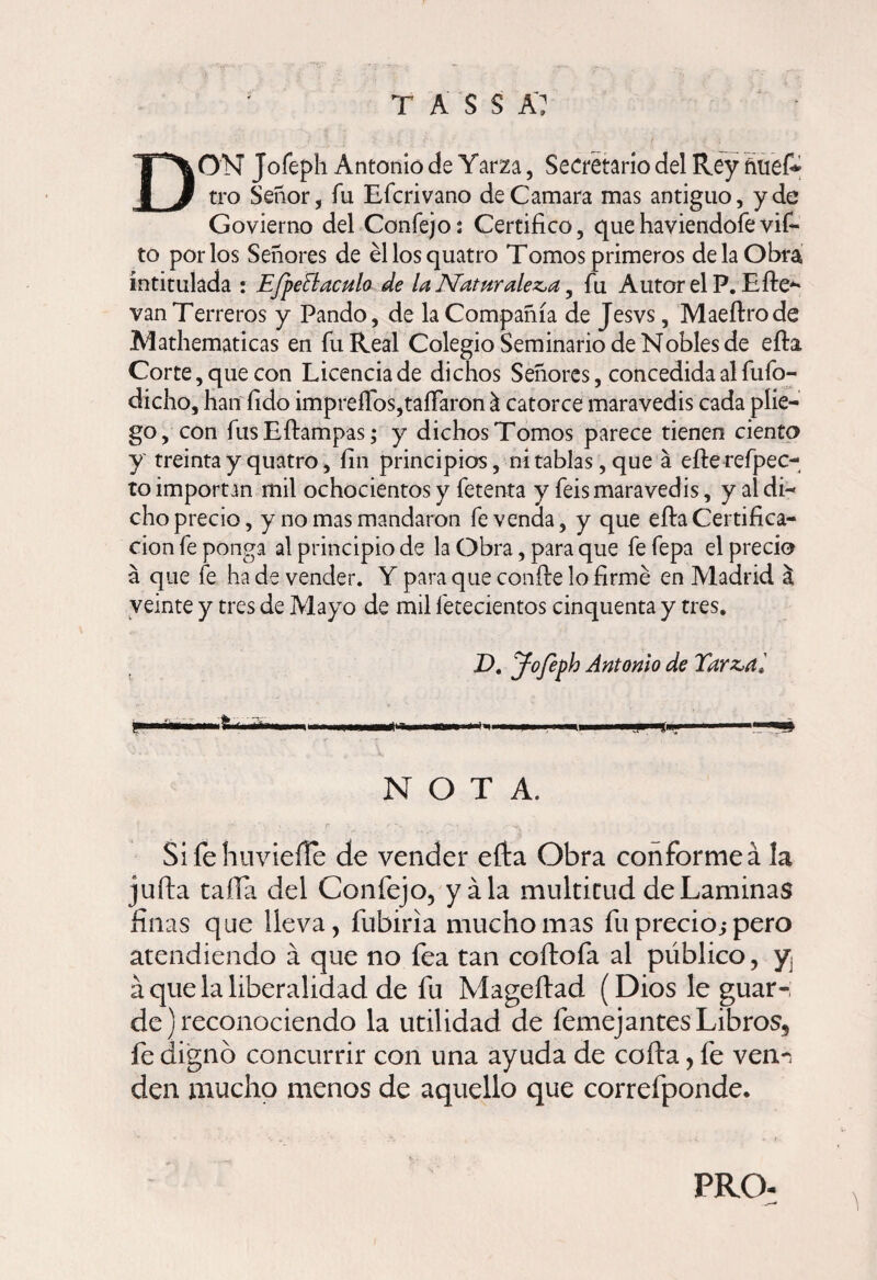 DON Jofeph Antonio de Yarza, Secretario del Rey nuef* tro Señor, fu Efcrivano de Camara mas antiguo, y de Govierno del Confejo: Certifico, que haviendofe vif- to por los Señores de éllosquatro Tomos primeros de la Obra intitulada : EfpeBaculo de la IVaturalez^a , fu Autor el P. Bife*' van Terreros y Pando, de la Compañía de Jesvs, Maeftrode Mathematicas en fu Real Colegio Seminario de Nobles de efta Corte, que con Licencia de dichos Señores, concedida al fufo- dicho, han fido impreíTos,taíTaron & catorce maravedis cada plie¬ go, con fus Eftampas; y dichos Tomos parece tienen ciento y treinta y quatro, fin principios, ni tablas, que á efterefpec- to importan mil ochocientos y fetenta y feis maravedis, y al di¬ cho precio, y no mas mandaron fe venda, y que eftaCertifica¬ ción fe ponga al principio de la Obra, para que fe fepa el precio a que fe hade vender. Y para que confie lo firmé en Madrid al veinte y tres de Mayo de mil fetecientos cinquenta y tres. D, Jofeph Antonio de Tar&d, NOTA. Sifehuviefie de vender efta Obra conforme á la juila tafia del Confejo, y ala multitud de Laminas finas que lleva, fubiria mucho mas fu precio; pero atendiendo á que no fea tan coftofa al público, y¡ á que la liberalidad de fu Mageftad (Dios le guar-, de) reconociendo la utilidad de femej antes Libros, fe dignó concurrir con una ayuda de cofia, fe ven-, den mucho menos de aquello que correfponde. PRO-