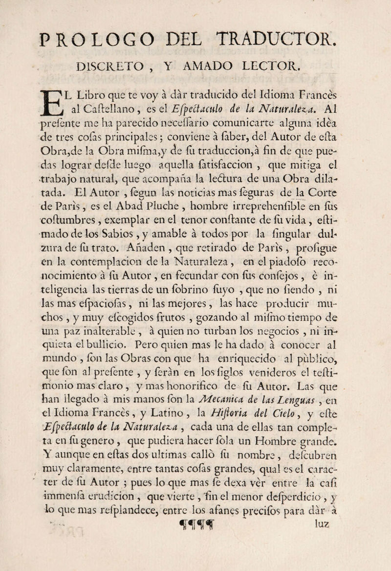 PROLOGO DEL TRADUCTOR. DISCRETO , Y AMADO LECTOR. EL Libro que te voy á dar traducido del Idioma Francés al Caílellano, es el Efpeííaculo de la Naturaleza. Al preíente me ha parecido necefíario comunicarte alguna idea de tres coías principales; conviene á íaber, del Autor de ella Obra,de la Obra miíma,y de fu traducción,a fin de que pue¬ das lograr deide luego aquella Satisfacción , que mitiga el trabajo natural, que acompaña la leótura de una Obra dila¬ tada. El Autor , íegun las noticias mas íeguras de la Corte de Paris, es el Abad Pluche , hombre irreprehensible en íiis coftumbres, exemplar en el tenor confiante de íu vida, efii- mado de los Sabios, y amable á todos por la Singular dul¬ zura de íu trato. Añaden , que retirado de París, profigue en la contemplación de la Naturaleza, en el piadoío reco¬ nocimiento á íu Autor , en fecundar con íus coníejos, é in¬ teligencia las tierras de un íobrino luyo , que no Siendo , ni las mas eípacioías, ni las mejores, las hace producir mu¬ chos , y muy eícogidos frutos , gozando al miímo tiempo de una paz inalterable , á quien no turban los negocios , ni in¬ quieta el bullicio. Pero quien mas le ha dado á conocer al mundo , ion las Obras con que ha enriquecido al publico, que ion al prefente , y feran en los Siglos venideros el tefii- monio mas claro , y mas honorifico de Su Autor. Las que han llegado á mis manos ion la Mecánica de las Lenguas , en el Idioma Frances, y Latino , la Hijioria del Cielo , y efie Efpettaculo de la Naturaleza , cada una de ellas tan comple¬ ta en íu genero , que pudiera hacer íola un Hombre grande. Y aunque en eftas dos ultimas callo íu nombre, deícubren muy claramente, entre tantas coías grandes, qua! es el carác¬ ter de íu Autor ; pues lo que mas íe dexa ver entre la cafi immenía erudición , que vierte , fin el menor deíperdicio , y lo quemas refplandece, entre los afanes predios para dar á luz