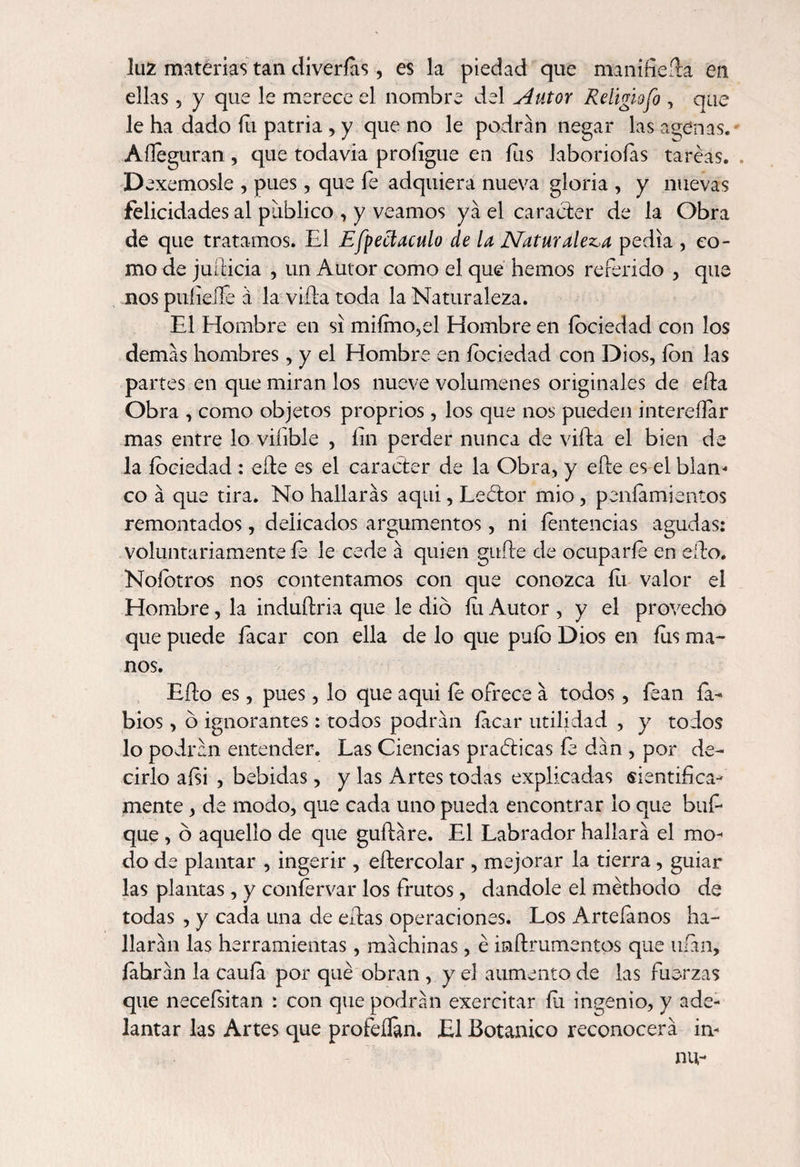 luz materias tan diverías, es la piedad que maní fie fia en ellas, y que le merece el nombre del Autor Religiofo , que le ha dado fu patria , y que no le podran negar las agenas. Aíleguran, que todavia profigue en íus laboriosas tareas. Dexemosle , pues, que fe adquiera nueva gloria , y nuevas felicidades al publico , y veamos ya el carácter de la Obra de que tratamos. El Effect aculo de la Naturaleza pedia , co¬ mo de juílicia , un Autor como el que hemos referido , que nos pulidle á la viña toda la Naturaleza. El Hombre en si miímo,el Hombre en íociedad con los demas hombres, y el Hombre en íociedad con Dios, ion las partes en que miran los nueve volúmenes originales de eña Obra , como objetos proprios , los que nos pueden intereílar mas entre lo viíible , fin perder nunca de viña el bien de la íociedad : eñe es el carácter de la Obra, y eñe es el blan¬ co á que tira. No hallarás aqui, Lecfior mió, peníamientos remontados, delicados argumentos, ni íentencias agudas: voluntariamente íe le cede á quien gufte de ocuparle en eño. Noíotros nos contentamos con que conozca íix valor el Hombre, la induftria que le dio íli Autor , y el provecho que puede íacar con ella de lo que puíb Dios en fus ma¬ nos. Eño es, pues, lo que aqui íe ofrece á todos, íean la¬ bios , o ignorantes: todos podrán íacar utilidad , y todos lo podrán entender. Las Ciencias practicas fe dán , por de¬ cirlo aísi , bebidas, y las Artes todas explicadas sientifica- mente, de modo, que cada uno pueda encontrar lo que bufi que , ó aquello de que guftáre. El Labrador hallará el mo¬ do de plantar , ingerir , eftercolar , mejorar la tierra, guiar las plantas, y coníervar los frutos, dándole el méthodo de todas , y cada una de eñas operaciones. Los Arteíános ha¬ llarán las herramientas , machinas, é inftrumentos que ufan, íábrán la caufa por qué obran , y el aumento de las fuerzas que necefsitan : con que podrán exercitar ííi ingenio, y ade¬ lantar las Artes que profeílán. El Botánico reconocerá in- nu-