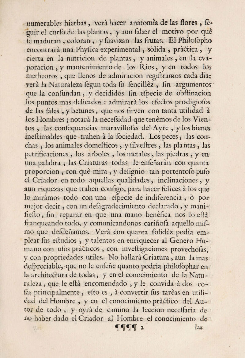 numerables hierbas, vera hacer anatomía de las flores, íc- guir el curio de las plantas, y aun íaber el motivo por qué íe maduran , coloran , y fuavizan las frutas. El Philoíbpho encontrará una Phyíica experimental, solida , prádúca , y cierta en la nutrición de plantas, y animales , en la eva¬ poración , y mantenimiento de los Ríos , y en todos los metheoros , que llenos de admiración regiíframos cada dia: verá la Naturaleza íegun toda fu íencilléz , íin argumentos que la confundan, y decididos íin eípecie de obftinacion los puntos mas delicados : admirará los efeétos prodigioíos de las íales , y betunes, que nos íirven con tanta utilidad á los Hombres; notará la necefsidad que tenemos de los Vien¬ tos , las coníequencias maravillólas del Ayre , y los bienes ineílimables que trahen á la íociedad. Los peces, las con¬ chas , los animales domeíticos, y íilveítres > las plantas, las petrificaciones, los arboles , los metales , las piedras , y en una palabra , las Criaturas todas le eníeñarán con quanta proporción , con qué mira , y deíignio tan portentoío pufo el Criador en todo aquellas qualidades, inclinaciones, y aun riquezas que trahen coníigo, para hacer felices á los que lo mirámos todo con una eípecie de indiferencia , ó por mejor decir , con un deíagradecimiento declarado , y mani- helio, íin reparar en que una mano benéfica nos lo eílá franqueando todo, y comunicándonos cariñoía aquello mif- mo que deídeñamos. Verá con quanta folidéz podia em¬ plear fus elludios , y talentos en enriquecer al Genero Hu¬ mano con uíos prácticos , con inveítigaciones provechoías, y con propriedades Utiles. No hallará Criatura , aun la mas delpreciable, que no le enfeñe quanto podria philoíophar en la architeélura de todas, y en el conocimiento de la Natu¬ raleza , que le eílá encomendado , y le convida á dos co¬ fas principalmente, eílo es , á convertir íiis taréas en utili¬ dad del Hombre , y en el conocimiento prá&amp;ico del Au¬ tor de todo , y oyrá de camino la lección neceílaria de no haber dado el Criador al Hombre el conocimiento de fífir *