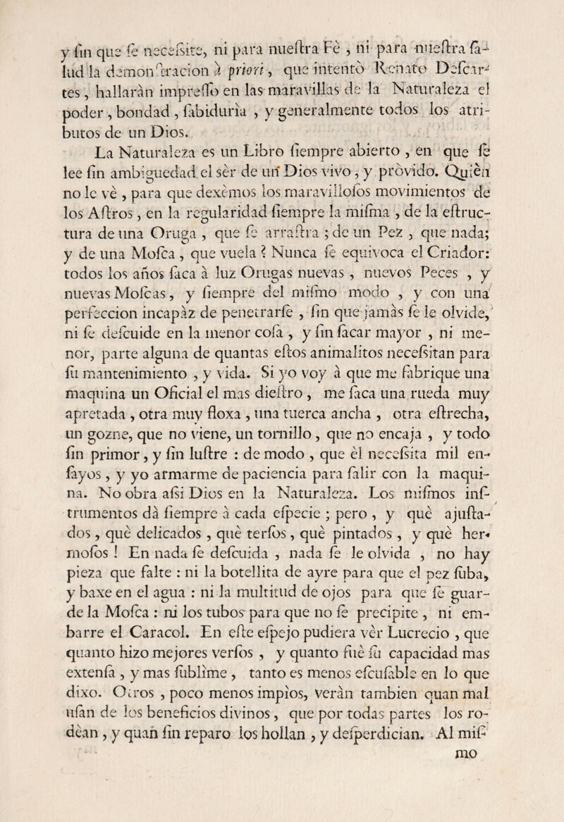 y fin que fe necefsite, ni para nueftra Fe , ni para nueílra ia> lud ia demonfiracion a priori, que intento Renato Defeat tes, hallarán impreífo en las maravillas de la Naturaleza el poder , bondad , íabiduria , y generalmente todos los atri¬ butos de un Dios. , : La Naturaleza es un Libro fiempre abierto , en que le lee fin ambigüedad el ser de un Dios vivo, y próvida. Quién no le ve , para que dexémos los maravillólos movimientos de los Aílros, en la regularidad fiempre la miíma , de la eflruc- tura de una Oruga , que fe arraftra ; de un Pez , que nada; y de una Mofea , que vuela ? Nunca le equivoca el Criador: todos los años faca á luz Orugas nuevas , nuevos Peces , y nuevas Mofeas, y fiempre del miímo modo , y con una perfección incapaz de penetrarle , fin que jamás íe le olvide, ni le defeuide en la menor cofa , y fin íacar mayor , ni me¬ nor, parte alguna de quantas eftos animalitos neceísitan para íii mantenimiento , y vida. Si yo voy á que me fabrique una maquina un Oficial el mas diedro , me faca una rueda muy apretada , otra muy floxa , una tuerca ancha , otra eftrecha, un gozne, que no viene, un tornillo, que no encaja , y todo fin primor, y fin luftre : de modo , que él neceísita mil en- íayos, y yo armarme de paciencia para íalir con la maqui¬ na. No obra aisi Dios en la Naturaleza. Los miímos infi mimemos da fiempre á cada eípecie ; pero , y qué ajufta- dos, qué delicados , qué te ríos, qué pintados, y qué her* molos ! En nada le deícuida , nada le le olvida , no hay pieza que falte : ni la botellita de ayre para que el pez Liba, y baxe en el agua : ni la multitud de ojos para que fe guar¬ de la Mofea : ni los tubos para que no fe precipite , ni em¬ barre el Caracol. En elle eípejo pudiera vér Lucrecio , que quanto hizo mejores verfbs , y quanto filé íii capacidad mas extenía , y mas íublime , tanto es menos eícuíable en lo que dixo. Otros , poco menos impíos, verán también quanmal ufan de los beneficios divinos, que por todas partes los ro¬ dean , y quañ fin reparo ios hollan , y desperdician. Al mifi mo