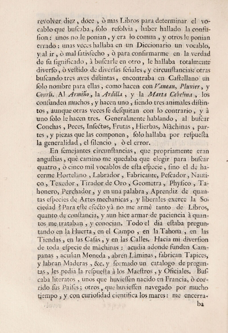 revolver diez , doce , o mas Libros para determinar el vo¬ cablo que buícaba , íolo reíblvia , haber hallado la confit- fion : unos no le ponían, y era lo común , y otros le ponían errado : unas veces hallaba en un Diccionario un vocablo, y al ir , o mal íatisfecho , o para confirmarme en la verdad de íii fignificado , a buícarle en otro , le hallaba totalmente diverío , ó vellido de diverías léñales, y circunílancias: otras huleando tres aves diílintas, encontraba en Caííellano un íolo nombre para ellas, como hacen con Juanean, Pluvier, y Cottrli. Al Arminola Ardilla , y la Marta CebeHna , los confunden muchos, y hacen uno , fiendo tres animales difun¬ tos , aunque otras veces fe deíquitan con lo contrario , y á uno íolo le hacen tres. Generalmente hablando , al buícar Conchas, Peces, Infectos, Frutas, Hierbas, Machinas, par¬ tes , y piezas que las componen , íolo hallaba por reípueíla la generalidad , el hiendo , ó el error. En íemejantes circunílancias, que propriamente eran anguílias, qué camino me quedaba que elegir para buícar quatro , ó cinco mil vocablos de eíla eípecie , lino el de ha¬ cerme Hortelano , Labrador , Fabricante, Peleador, Náuti¬ co , Texcdor , Tirador de Oro , Geómetra , Phylico , Ta¬ honero, Perchador , y en una palabra , Aprendiz de quan- tas efpecies de Artes mechanicas, y liberales cxerce la So¬ ciedad ? Para elle efeblo ya no me armé tanto de Libros, quanto de conftancia, y aun hice armar de paciencia á cuan¬ tos me trataban , y conocían. Todo el dia efiaba pregun¬ tando en 3a Huerta, en el Campo , en la Tahona , en las Tiendas , en las Caías, y en las Calles. Hacia mi diveríion de toda eípecie de machinas ; acudía adonde funden Cam¬ panas , acuñan Moneda , abren Laminas, fabrican Tapices, y labran Maderas , &c. y formado un catalogo de pregun¬ tas , les pedia la reípueíla a los Maeííros, y Oficiales. Bufi caba literatos , unos que huvieílen nacido en Francia, o cor¬ rido fas Paiíes; otros 9 que huvieílen navegado por mucho tiempo , y con curioíidad científica los mares: me encerra- ba