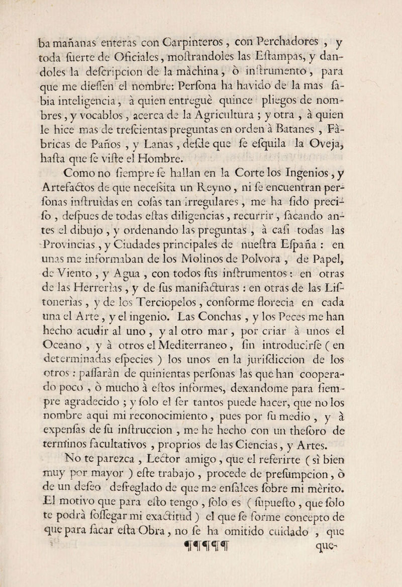 ba mañanas enteras con Carpinteros, con Perchadores , y toda fuerte de Oficiales, medrándoles las Eífampas, y dán¬ doles la defcripcion de la machina, ó inífrumento , para que me diefléh el nombre: Períbna ha havido de la mas la¬ bia inteligencia, a quien entregué quince pliegos de nom¬ bres , y vocablos, acerca de la Agricultura ; y otra , a quien le hice mas de treícientas preguntas en orden a Batanes , Fa¬ bricas de Paños , y Lanas, deíde que íe eíquila la Oveja, hada que íe vifte el Hombre. Como no íiempre íe hallan en la Corte los Ingenios, y Artefactos de que neceísita un üeyno, ni íe encuentran per¬ donas mftruldas en colas tan irregulares, me ha íido precL ío , deípues de todas ellas diligencias, recurrir , íacando an¬ tes el dibujo , y ordenando las preguntas , á cali todas las Provincias, y Ciudades principales de nueftra Eípaña : en unas me informaban de los Molinos de Pólvora , de Papel, de Viento , y Agua , con todos íiis infírumentos: en otras de las Herrerías, y de íiis manifacturas: en otras de las Lifo roñerías, y de los Terciopelos, conforme florecía en cada una el Arte , y el ingenio. Las Conchas , y los Peces me han hecho acudir al uno , y al otro mar , por criar a unos el Océano, ya otros el Mediterráneo , íin introducirle ( en determinadas eípecies ) los unos en la juriídiccion de los otros; paífaran de quinientas períonas las que han coopera¬ do poco , o mucho á elfos informes, dexandome para íiem- pre agradecido ; y íolo el for tantos puede hacer, que no los nombre aqui mi reconocimiento , pues por fu medio , y á expenfos de lu inífruccion , me he hecho con un theíbro de términos facultativos , proprios de las Ciencias, y Artes. No te parezca , LeCtor amigo , que el referirte (si bien muy por mayor ) eíte trabajo , procede de preíumpcion, ó de un defoo defreglado de que me enfilces íobre mi mérito. El motivo que para ello tengo , íblo es ( íupueífo , que íolo te podra íbílegar mi exactitud ) el que íe forme concepto de que para facar eífaObra, no fe ha omitido cuidado , que ‘ WW que-
