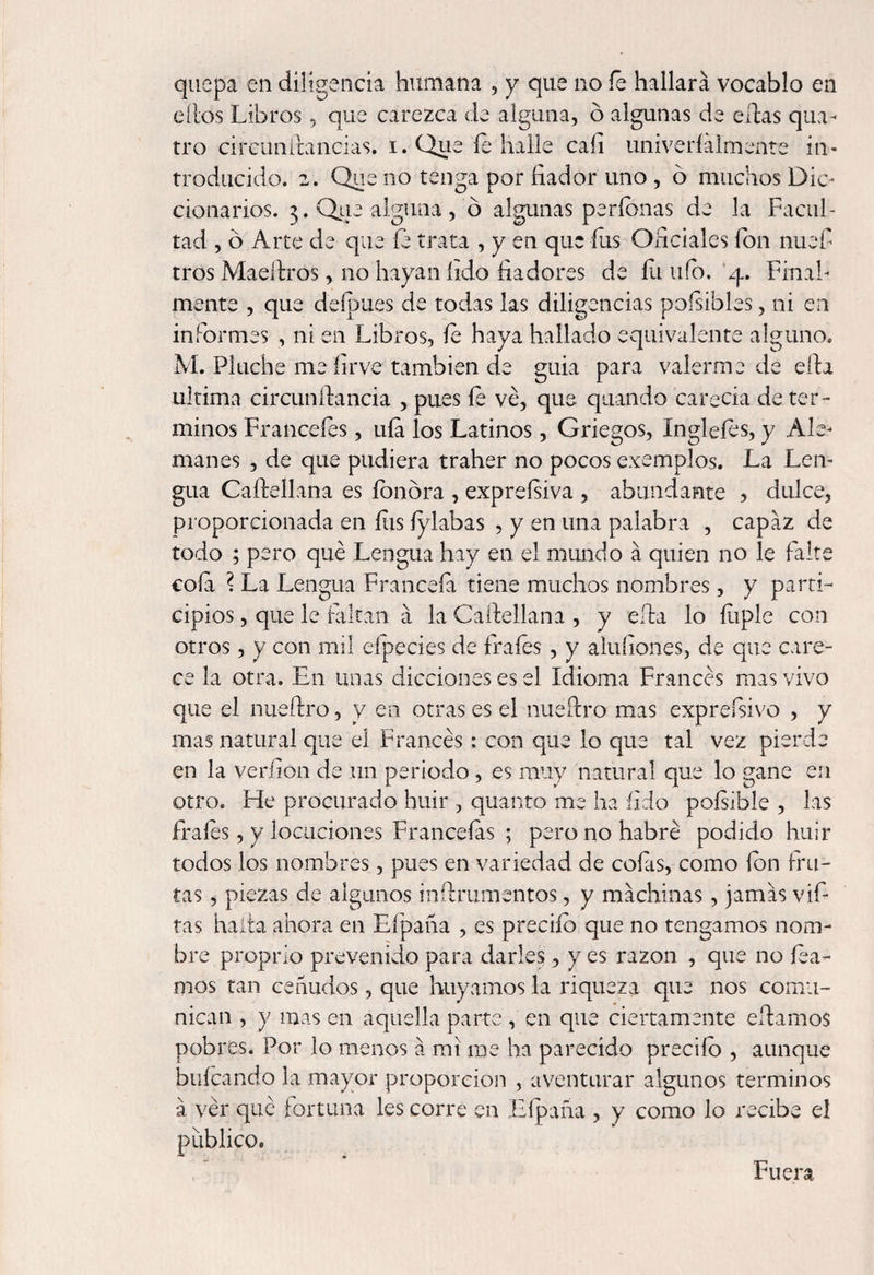 quepa en diligencia humana , y que no íe hallará vocablo en ellos Libros, que carezca de alguna, ó algunas de citas qua- tro cireunftancias. i. Que íe halle cali univeríálmente in¬ troducido. 2. Que no tenga por íiador uno , ó muchos Dic¬ cionarios. 3. Que alguna, ó algunas períonas de la Facul¬ tad , ó Arte de que íe trata , y en que íus Oficiales fon nuef tros Maeltros, 110 hayan íido fiadores de íii ufo. 4. Final¬ mente , que deípues de todas las diligencias poísibles, ni en informes , ni en Libros, íe haya hallado equivalente alguno* M. Pluche me íirve también de guia para valerme de eda ultima circundancia , pues íe ve, que quando carecía de tér¬ minos Francefes, uía los Latinos, Griegos, Ingleíes, y Ale¬ manes , de que pudiera traher no pocos exemplos. La Len¬ gua Cadellana es íonóra , expreísiva , abundante , dulce, proporcionada en íus íylabas , y en una palabra , capaz de todo ; pero qué Lengua hay en el mundo á quien no le falte coía l La Lengua Franceía tiene muchos nombres, y parti¬ cipios , que le faltan a la Cadellana , y eda lo íiiple con otros, y con mil eípecies de frafes, y afufones, de que care¬ ce la otra. En unas dicciones es el idioma Francés mas vivo que el nuedro, y en otras es el nuedro mas expreísivo , y mas natural que el Francés: con que lo que tal vez pierde en la verdón de un periodo, es muy natural que lo gane en otro. He procurado huir , quanto me ha íido poísible , las fraíes, y locuciones Franceías ; pero no habré podido huir todos los nombres, pues en variedad de cofas, como fon fru¬ tas , piezas de algunos indrumentos, y machinas, jamás vif- tas hada ahora en Efpaña , es preciío que no tengamos nom¬ bre proprio prevenido para darles, y es razón , que no lea¬ mos tan ceñudos, que huyamos la riqueza que nos comu¬ nican , y mas en aquella parte , en que ciertamente edamos pobres. Por lo menos á mi me ha parecido preciío , aunque buícando la mayor proporción , aventurar algunos términos á ver qué fortuna les corre en Efpaña , y como lo recibe el publico. Fuera