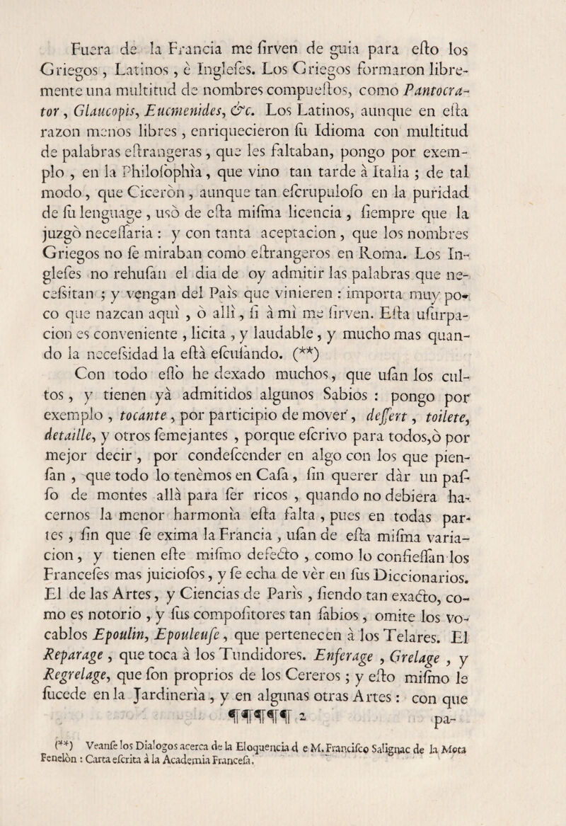 Fuera de la Francia me firven de guia para ello los Griegos, Latinos, é Ingleíés. Los Griegos formaron libre¬ mente una multitud de nombres compueRos, como Pantocra- tor y Glaucopis, Euctnenides, &c. Los Latinos, aunque en ella razón menos libres, enriquecieron íii Idioma con multitud de palabras eRrangeras, que les faltaban, pongo por exem- plo , en la Philoíophia , que vino tan tarde á Italia ; de tal modo, que Cicerón , aunque tan eícrupuloíb en la puridad de íu lenguage , uso de eRa miíma licencia , íiempre que la juzgó neceífaria : y con tanta aceptación, que los nombres Griegos no íe miraban como eftrangeros en Roma. Los In~ glefes no rehuían el dia de oy admitir las palabras que ne- ceísitan ; y vengan del País que vinieren : importa muy po¬ co que nazcan aquí , ó allí, íi á mi me íirven. ERa ufiirpa- cion es conveniente , licita , y laudable , y mucho mas quan- do la neceísidad la eRá eícuíando. (**) Con todo eílo he dexado muchos, que ufan los cul¬ tos , y tienen ya admitidos algunos Sabios : pongo por exemplo , tocante , por participio de mover', dejfert, toilete, detaiíle, y otros íemejantes , porque eícrivo para todos,b por mejor decir , por condefcender en algo con los que píen- fan , que todo lo tenemos en Cafa, fin querer dar un pafi fio de montes allá para íer ricos , quando no debiera ha¬ cernos la menor harmonía eRa falta , pues en todas par¬ ies , fin que fe exíma la Francia , ufan de eRa miíma varia¬ ción , y tienen efie miímo defeóto , como lo confieílan los Franceíes mas juicioíos, y fe echa de ver en fus Diccionarios. El de las Artes, y Ciencias de Paris, íiendo tan exabto, co¬ mo es notorio , y íus compositores tan labios, omite los vo¬ cablos Epoulin, Epouleufe, que pertenecen á los Telares. El Reparage , que toca á los Tundidores. Enferage , Grelage , y Regrelage, que ion proprios de los Cereros; y efio miímo le íucede en la Jardinería , y en algunas otras Artes: con que WW * ■ pa- (**) Veanfe los Diálogos acerca de La Elocuencia d e M. Frantiíco Saügnac de la Mota Fenelón: Carta eferita á la Academia Frúncela,