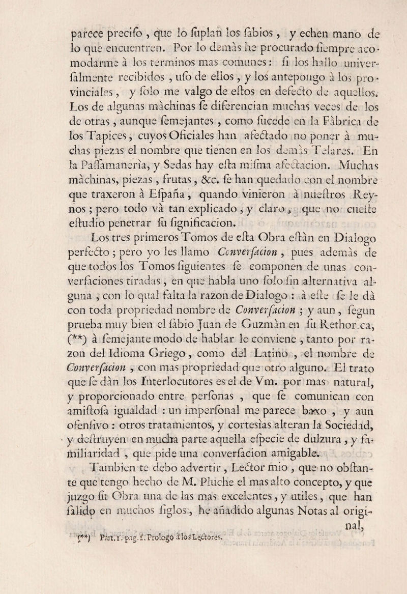 parece predio , que lo íuplah los labios, y echen mano cíe lo que encuentren. Por lo demas he procurado fiempre aco¬ modarme a los términos mas comunes: íi los hallo univer- íalmente recibidos , uío de ellos, y los antepongo á ios pro¬ vinciales , y íolo me valgo de ellos en defecto de aquellos. Los de algunas machinas íe diferencian muchas veces de los de otras, aunque femejantes , como íucede en la Fábrica de los Tapices, cuyos Oficiales han afectado no poner á mu¬ chas piezas el nombre que tienen en los demás Telares. En la Paílamaneria, y Sedas hay ella miíma afectación. Muchas machinas, piezas, frutas, &amp;c. fe han quedado con el nombre que traxeron á Eípaña , quando vinieron á nueílros Rey- nos ; pero todo va tan explicado , y claro , que no cueíie eífudio penetrar íu lignificación. Los tres primeros Tomos de ella Obra eítán en Dialogo perfeóto ; pero yo íes llamo Converfacion , pues además de que todos los Tomos íiguientes íe componen de unas coa- veredones tiradas, en que habla uno íolo fin alternativa al¬ guna , con lo qual falta la razón de Dialogo : á eíte íe le da con toda propriedad nombre de Converfacion ; y aun , íegun prueba muy bien el labio Juan de Guzmán en fu Rethorxa, (**) á íemejante modo de hablar le conviene , tanto por ra¬ zón del Idioma Griego, como del Latino , el nombre de Converfacion , con mas propriedad que otro alguno. El trato que fe dan los Interlocutores es el de Vm. por mas natural, y proporcionado entre períbnas , que íe comunican con amiítoía igualdad : un imperíonal me parece baxo , y aun ofenlivo : otros tratamientos, y cortesías alteran la Sociedad, y deítruyen en mucha parte aquella eípecie de dulzura , y fa¬ miliaridad , que pide una converfacion amigable. También te debo advertir , Lector mío , que no obílan- te que tengo hecho de M. Pinche el mas alto concepto, y que juzgo íli Obra una de las mas excelentes, y útiles, que han Pálido en muchos ligios, he añadido algunas Notas al origi¬ nal, (**) Part.iVpag/í. Prologo ¡UosLe/toreX