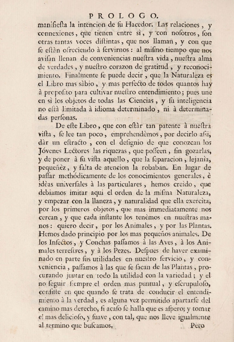 manifiefta la intención de íii Hacedor. Las relaciones , y ccnnexiones, que tienen entre si, y con noíotros , ion otras tantas voces diílintas, que nos llaman, y con que íe citan ofreciendo á íervirnos: al mifmo tiempo que nos avilan llenan de conveniencias nueftra vida , nueílra alma de verdades, y nueftro corazón de gratitud , y reconoci¬ miento. Finalmente íe puede decir , que la Naturaleza es el Libro mas sabio , y mas perfedo de todos quantos hay á prcpoíito para cultivar nueftro entendimiento; pues une en si los objetos de todas las Ciencias, y Fu inteligencia no eirá limitada á idioma determinado , ni á determina¬ das períonas. De efte Libro , que con eftar tan patente á nueftra vida , íe lee tan poco, emprehendemos, por decirlo aísi, dar un efíradio , con el defignio de que conozcan los Jovenes Lectores las riquezas, que poífeen , íin gozarlas, y de poner á íii vida aquello , que la íeparacion , lejanía, pequenez, y falta de atención la robaban. En lugar de paííar methodicamente de los conocimientos generales, é ideas univerfales á las particulares , hemos creído , que debíamos imitar aquí el orden de la miífna Naturaleza, y empezar con la llaneza, y naturalidad que ella exercita, por los primeros objetos, que mas immediatamente nos cercan , y que cada inflante los tenemos en nueílras ma¬ nos : quiero decir, por los Animales, y por las Plantas. Hemos dado principio por los mas pequeños animales. De los Iníedlos, y Conchas pallamos a las Aves, á los Ani¬ males terreítres, y á los Pezes, Deípues de haver exami¬ nado en parte fus utilidades en nueiíro férvido, y con¬ veniencia , pallamos á las que fe íacan de las Plantas, pro¬ curando juntar en todo la utilidad con la variedad ; y el no feguir íiempre el orden mas puntual, y eícrupulofb, con hite en que quando íe trata de conducir el entendi¬ miento á la \erdad, es alguna vez permitido apartarle del camino mas derecho, fi acafo íe halla que es afpero; y tomar el mas deliciofo, y íuave, con tal, que nos lleve igualmente al termino que huleamos. Pera
