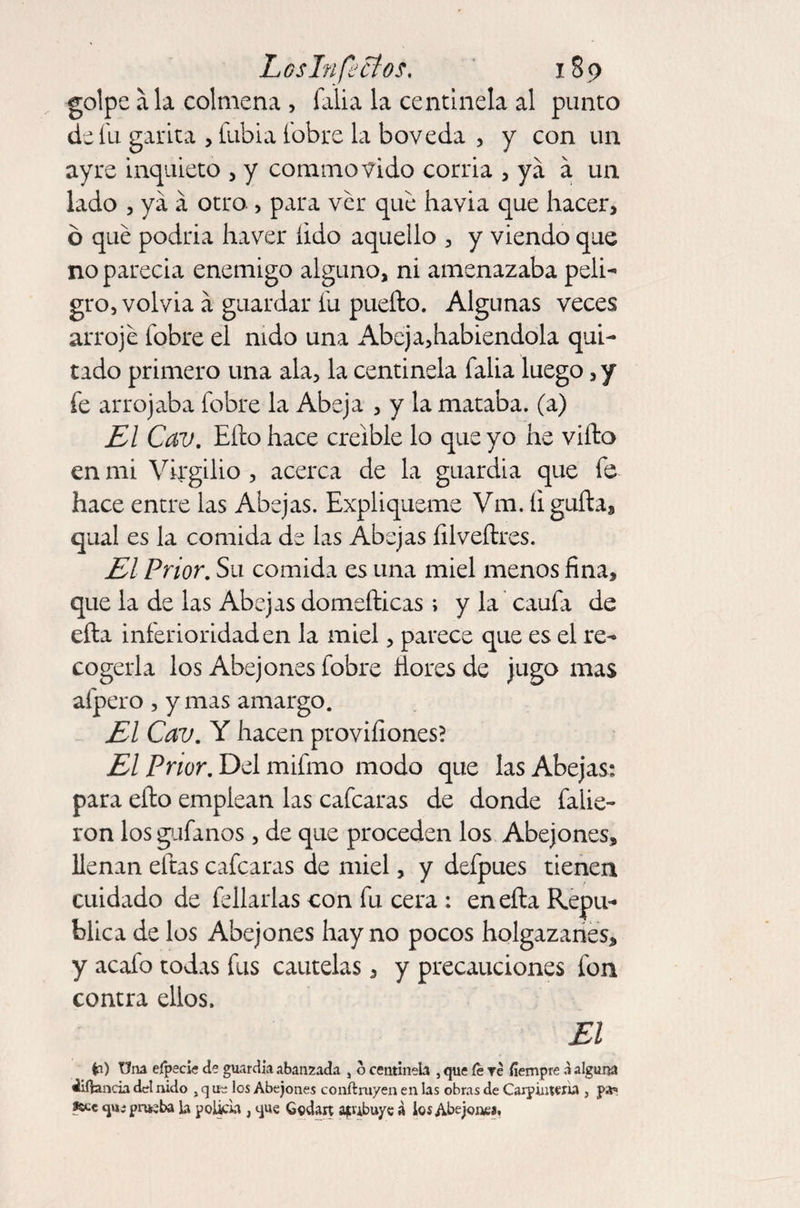 golpe ala colmena , falia la centinela al punto de fu garita , fubia fobre la bóveda , y con un ay re inquieto , y commovido corria , ya á un lado , ya á otro. , para ver que havia que hacer, b qué podría haver íido aquello , y viendo que no parecía enemigo alguno, ni amenazaba peli¬ gro, volvia á guardar fu pueíto. Algunas veces arrojé fobre el nido una Abeja,habiendola qui¬ tado primero una ala, la centinela falia luego, y fe arrojaba fobre la Abeja , y la mataba, (a) El Cav. Eíto hace creíble lo que yo he viíto en mi Virgilio , acerca de la guardia que fe hace entre las Abejas. Expliqneme Vra. íi guita, qual es la comida de las Abejas íilveítres. El Prior. Su comida es una miel menos fina, que la de las Abejas domeílicas; y la caufa de eíta inferioridad en la miel, parece que es el re¬ cogerla los Abejones fobre llores de jugo mas afpero , y mas amargo. El Cav. Y hacen provifiones? El Prior. Del mifmo modo que las Abejas: para ello emplean las cafcaras de donde faiie- ron los gáfanos, de que proceden los Abejones, llenan eftas cafcaras de miel, y defpues tienen cuidado de fellarlas con fu cera : en ella Repú¬ blica de los Abejones hay no pocos holgazanes, y acafo todas fus cautelas, y precauciones fon contra ellos. El O Una efpecie de guardia abalizada , o centinela , que fe Te fíempre a alguna ¿iíiancia del nido , q tie los Abejones conftruyen en las obras de Carpintería , pa* fste qu; prueba La poltra , que Gcdart ajubuye a los Abejones.