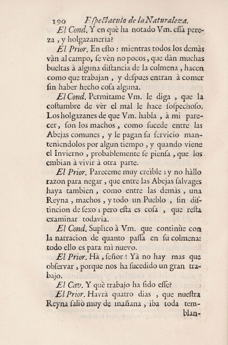 El Cond. Y en que ha notado Vm. eíía pere¬ za 5 y holgazanería? El Prior. En ello : mientras todos los demás van al campo, fe ven no pocos, que dan muchas bueltas á alguna dihancia de la colmena , hacen como que trabajan , y defpues entran á comer fm haber hecho cofa alguna. El Cond. Permítame Vm. le diga , que la coftumbre de ver el mal le hace fofpechofo. Los holgazanes de que Vm. habla , á mi pare¬ cer, fon los machos, como fucede entre las Abejas comunes , y le pagan fu férvido man¬ teniéndolos por algún tiempo , y quando viene el Invierno , probablemente fe pienfa , que ios embian á vivir á otra parte. El Prior. Pareceme muy creíble ; y no hallo razón para negar , que entre las Abejas falvages haya también , como entre las demás , una Reyna , machos, y todo un Pueblo , íin dis¬ tinción de fexo ; pero efta es cofa , que relia examinar todavía. El Cond. Suplico á Vm. que continue con la narración de quanto paífa en fu colmena: todo ello es para mi nuevo. El Prior. Ha , feñor I Ya no hay mas que obfervar , porque nos ha fucedido un gran tra¬ bajo. El Cav. Y que trabajo ha fido elle? El Prior. Havrá quatro dias , que nueítra Reyna falio muy de mañana , iba toda tem¬ blara