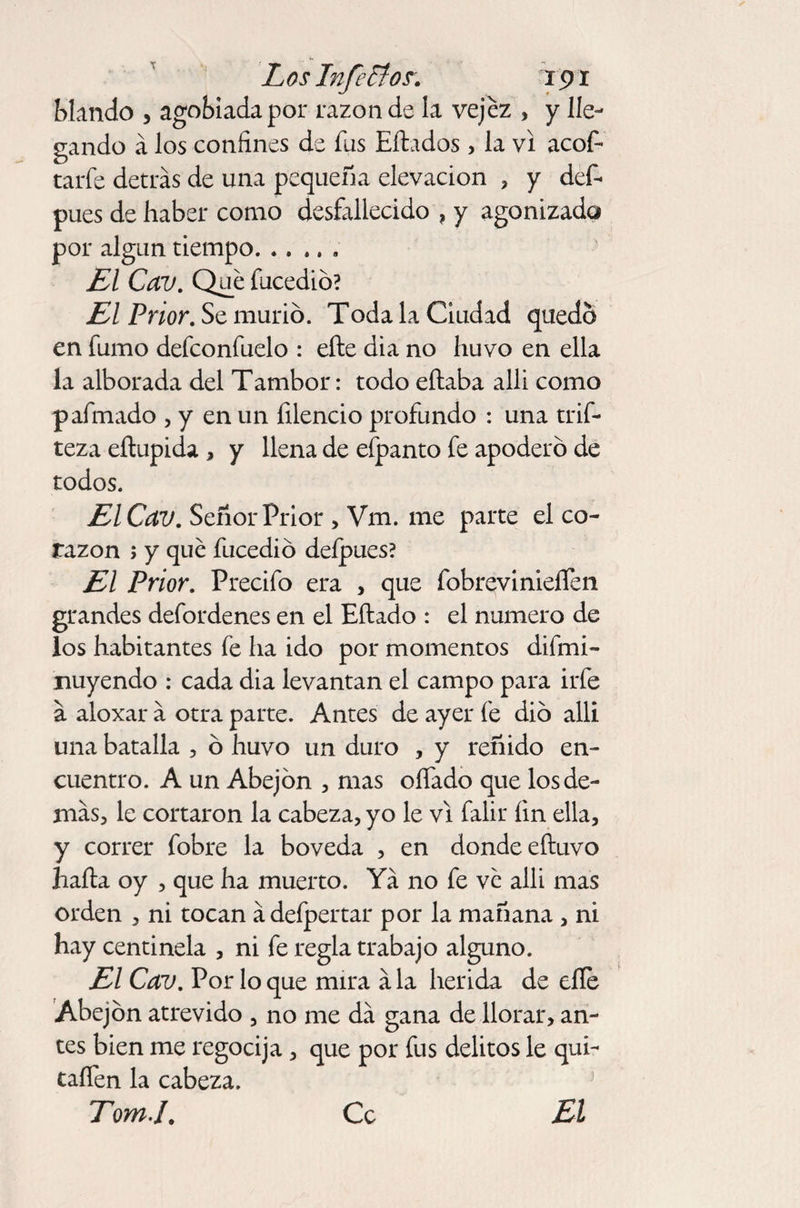 Los Inferior. ip r blando , agobiada por razón de la vejez , y lle¬ gando á los confines de fus Eílados> la vi acof- tarfe detrás de una pequeña elevación , y def- pues de haber como desfallecido , y agonizado por algún tiempo. .. .. . El Cav. Que fucedió? El Prior. Se murió. Toda la Ciudad quedo en fumo defconfuelo : elle di a no huvo en ella la alborada del Tambor: todo eítaba alli como p afinado , y en un filencio profundo : una trif- teza eílupida , y llena de efpanto fe apoderó de todos. El Cav. Señor Prior , Vm. me parte el co¬ razón ; y que fucedió deípues? El Prior. Precifo era , que fobrevinieífen grandes defordenes en el Eítado : el numero de los habitantes fe ha ido por momentos difmi- nuyendo : cada dia levantan el campo para irfe a aloxar á otra parte. Antes de ayer fe dio alli una batalla , ó huvo un duro , y reñido en¬ cuentro. A un Abejón , mas oífado que los de¬ más, le cortaron la cabeza, yo le vi falir fin ella, y correr fobre la bóveda , en donde efiuvo halla oy , que ha muerto. Yá no fe ve alli mas orden , ni tocan ádeípertar por la mañana , ni hay centinela , ni fe regla trabajo alguno. El Cav. Por lo que mira á la herida de elle Abejón atrevido , no me dá gana de llorar, an¬ tes bien me regocija, que por fus delitos le qui- taífen la cabeza. TomJ. Ce El